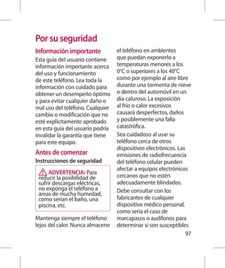 Por su seguridad
Información importante            el teléfono en ambientes
Esta guía del usuario contiene    que puedan exponerlo a
información importante acerca     temperaturas menores a los
del uso y funcionamiento          0°C o superiores a los 40°C
de este teléfono. Lea toda la     como por ejemplo al aire libre
información con cuidado para      durante una tormenta de nieve
obtener un desempeño óptimo       o dentro del automóvil en un
y para evitar cualquier daño o    día caluroso. La exposición
mal uso del teléfono. Cualquier   al frío o calor excesivos
cambio o modificación que no      causará desperfectos, daños
esté explícitamente aprobado      y posiblemente una falla
en esta guía del usuario podría   catastrófica.
invalidar la garantía que tiene   Sea cuidadoso al usar su
para este equipo.                 teléfono cerca de otros
                                  dispositivos electrónicos. Las
Antes de comenzar                 emisiones de radiofrecuencia
Instrucciones de seguridad        del teléfono celular pueden
                                  afectar a equipos electrónicos
      ADVERTENCIA: Para
 reducir la posibilidad de        cercanos que no estén
 sufrir descargas eléctricas,     adecuadamente blindados.
 no exponga el teléfono a         Debe consultar con los
 áreas de mucha humedad,
 como serían el baño, una         fabricantes de cualquier
 piscina, etc.                    dispositivo médico personal,
                                  como sería el caso de
Mantenga siempre el teléfono      marcapasos o audífonos para
lejos del calor. Nunca almacene   determinar si son susceptibles
                                                                 97
 