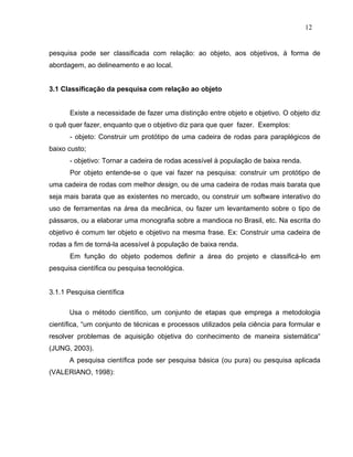 12


pesquisa pode ser classificada com relação: ao objeto, aos objetivos, à forma de
abordagem, ao delineamento e ao local.


3.1 Classificação da pesquisa com relação ao objeto


      Existe a necessidade de fazer uma distinção entre objeto e objetivo. O objeto diz
o quê quer fazer, enquanto que o objetivo diz para que quer fazer. Exemplos:
      - objeto: Construir um protótipo de uma cadeira de rodas para paraplégicos de
baixo custo;
      - objetivo: Tornar a cadeira de rodas acessível à população de baixa renda.
      Por objeto entende-se o que vai fazer na pesquisa: construir um protótipo de
uma cadeira de rodas com melhor design, ou de uma cadeira de rodas mais barata que
seja mais barata que as existentes no mercado, ou construir um software interativo do
uso de ferramentas na área da mecânica, ou fazer um levantamento sobre o tipo de
pássaros, ou a elaborar uma monografia sobre a mandioca no Brasil, etc. Na escrita do
objetivo é comum ter objeto e objetivo na mesma frase. Ex: Construir uma cadeira de
rodas a fim de torná-la acessível à população de baixa renda.
      Em função do objeto podemos definir a área do projeto e classificá-lo em
pesquisa científica ou pesquisa tecnológica.


3.1.1 Pesquisa científica

      Usa o método científico, um conjunto de etapas que emprega a metodologia
científica, “um conjunto de técnicas e processos utilizados pela ciência para formular e
resolver problemas de aquisição objetiva do conhecimento de maneira sistemática“
(JUNG, 2003).
      A pesquisa científica pode ser pesquisa básica (ou pura) ou pesquisa aplicada
(VALERIANO, 1998):
 