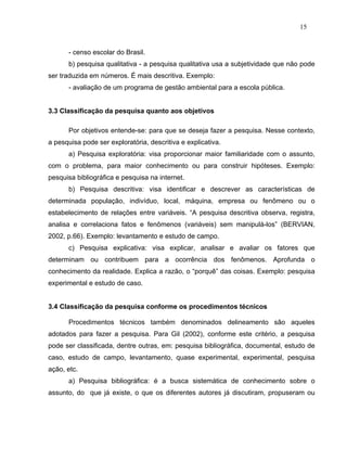 15


      - censo escolar do Brasil.
      b) pesquisa qualitativa - a pesquisa qualitativa usa a subjetividade que não pode
ser traduzida em números. É mais descritiva. Exemplo:
      - avaliação de um programa de gestão ambiental para a escola pública.


3.3 Classificação da pesquisa quanto aos objetivos

      Por objetivos entende-se: para que se deseja fazer a pesquisa. Nesse contexto,
a pesquisa pode ser exploratória, descritiva e explicativa.
      a) Pesquisa exploratória: visa proporcionar maior familiaridade com o assunto,
com o problema, para maior conhecimento ou para construir hipóteses. Exemplo:
pesquisa bibliográfica e pesquisa na internet.
      b) Pesquisa descritiva: visa identificar e descrever as características de
determinada população, indivíduo, local, máquina, empresa ou fenômeno ou o
estabelecimento de relações entre variáveis. “A pesquisa descritiva observa, registra,
analisa e correlaciona fatos e fenômenos (variáveis) sem manipulá-los” (BERVIAN,
2002, p.66). Exemplo: levantamento e estudo de campo.
      c) Pesquisa explicativa: visa explicar, analisar e avaliar os fatores que
determinam ou contribuem para a ocorrência dos fenômenos. Aprofunda o
conhecimento da realidade. Explica a razão, o “porquê” das coisas. Exemplo: pesquisa
experimental e estudo de caso.


3.4 Classificação da pesquisa conforme os procedimentos técnicos

      Procedimentos técnicos também denominados delineamento são aqueles
adotados para fazer a pesquisa. Para Gil (2002), conforme este critério, a pesquisa
pode ser classificada, dentre outras, em: pesquisa bibliográfica, documental, estudo de
caso, estudo de campo, levantamento, quase experimental, experimental, pesquisa
ação, etc.
      a) Pesquisa bibliográfica: é a busca sistemática de conhecimento sobre o
assunto, do que já existe, o que os diferentes autores já discutiram, propuseram ou
 