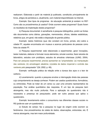 16


realizaram. Elaborada a partir de material já publicado, constituído principalmente de
livros, artigos de periódicos e, atualmente, com material disponibilizado na Internet.
      Exemplo: Que tipos de programas de educação ambiental já existem no RS?
Como são os procedimentos já usados? Onde ocorrem estes programas? Quais foram
os resultados da implantação destes programas?
      b) Pesquisa documental: é semelhante à pesquisa bibliográfica, porém as fontes
são documentos como diários, gravações, memorandos, ofícios, tabelas estatísticas,
relatórios que, em geral, não estão a disposição do grande público.
      Exemplo: dados históricos (que não constam em livros, jornais, etc) sobre a
cidade FF, aqueles encontrados em museus e acervos particulares de pessoas como
fotos da cidade FF.
      c) Pesquisa experimental: está relacionada a experimentar, gerar inovações,
testar materiais, elaborar e formular novos elementos, simular eventos, fazer estudos de
laboratório, estudos com protótipos, estudos de amostras criteriosas (JUNG, 2004).
Para ser pesquisa experimental, precisa apresentar as “propriedades: (a) manipulação
das variáveis; (b) amostragem aleatória; (c)coleta de dados imparcial e controle das
variáveis pelo pesquisador ”(Gil, 2002, p. 48).
      Exemplo: verificação prática da relação entre a dureza dos aços e o teor de
carbono.
      d) Levantamento: quando a pesquisa envolve a interrogação direta das pessoas
cujo comportamento se deseja conhecer. Podem ser usados questionários, formulários,
ou entrevistas. Pode se tratar de um censo ou usar uma amostra representativa da
população. Faz análise quantitativa das respostas. É um tipo de pesquisa bem
abrangente, mas não muito profunda. Para a aplicação do questionário não é
necessária a presença do pesquisador, pode ser outra pessoa que aplica o
questionário.
      Exemplo: levantamento sobre o consumismo nas diferentes classes sociais no
RS (pode-se usar um questionário).
      e) Estudo de campo: faz a pesquisa no lugar de origem onde ocorrem os
fenômenos. Usa procedimentos de coleta de dados, observações, entrevistas, etc. É
menos abrangente, mas tem maior profundidade.
 
