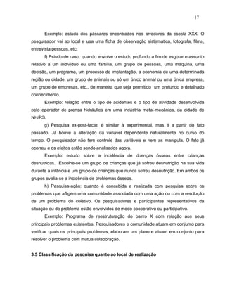 17


      Exemplo: estudo dos pássaros encontrados nos arredores da escola XXX. O
pesquisador vai ao local e usa uma ficha de observação sistemática, fotografa, filma,
entrevista pessoas, etc.
      f) Estudo de caso: quando envolve o estudo profundo a fim de esgotar o assunto
relativo a um indivíduo ou uma família, um grupo de pessoas, uma máquina, uma
decisão, um programa, um processo de implantação, a economia de uma determinada
região ou cidade, um grupo de animais ou só um único animal ou uma única empresa,
um grupo de empresas, etc., de maneira que seja permitido um profundo e detalhado
conhecimento.
      Exemplo: relação entre o tipo de acidentes e o tipo de atividade desenvolvida
pelo operador de prensa hidráulica em uma indústria metal-mecânica, da cidade de
NH/RS.
      g) Pesquisa ex-post-facto: é similar à experimental, mas é a partir do fato
passado. Já houve a alteração da variável dependente naturalmente no curso do
tempo. O pesquisador não tem controle das variáveis e nem as manipula. O fato já
ocorreu e os efeitos estão sendo analisados agora.
      Exemplo: estudo sobre a incidência de doenças ósseas entre crianças
desnutridas. Escolhe-se um grupo de crianças que já sofreu desnutrição na sua vida
durante a infância e um grupo de crianças que nunca sofreu desnutrição. Em ambos os
grupos avalia-se a incidência de problemas ósseos.
      h) Pesquisa-ação: quando é concebida e realizada com pesquisa sobre os
problemas que afligem uma comunidade associada com uma ação ou com a resolução
de um problema do coletivo. Os pesquisadores e participantes representativos da
situação ou do problema estão envolvidos de modo cooperativo ou participativo.
      Exemplo: Programa de reestruturação do bairro X com relação aos seus
principais problemas existentes. Pesquisadores e comunidade atuam em conjunto para
verificar quais os principais problemas, elaboram um plano e atuam em conjunto para
resolver o problema com mútua colaboração.


3.5 Classificação da pesquisa quanto ao local de realização
 