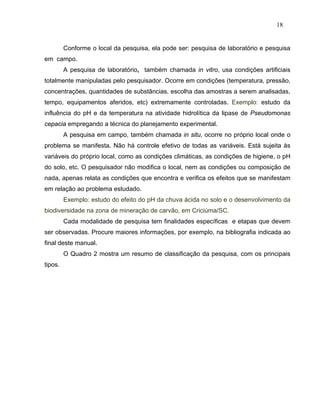 18


         Conforme o local da pesquisa, ela pode ser: pesquisa de laboratório e pesquisa
em campo.
         A pesquisa de laboratório, também chamada in vitro, usa condições artificiais
totalmente manipuladas pelo pesquisador. Ocorre em condições (temperatura, pressão,
concentrações, quantidades de substâncias, escolha das amostras a serem analisadas,
tempo, equipamentos aferidos, etc) extremamente controladas. Exemplo: estudo da
influência do pH e da temperatura na atividade hidrolítica da lipase de Pseudomonas
cepacia empregando a técnica do planejamento experimental.
         A pesquisa em campo, também chamada in situ, ocorre no próprio local onde o
problema se manifesta. Não há controle efetivo de todas as variáveis. Está sujeita às
variáveis do próprio local, como as condições climáticas, as condições de higiene, o pH
do solo, etc. O pesquisador não modifica o local, nem as condições ou composição de
nada, apenas relata as condições que encontra e verifica os efeitos que se manifestam
em relação ao problema estudado.
         Exemplo: estudo do efeito do pH da chuva ácida no solo e o desenvolvimento da
biodiversidade na zona de mineração de carvão, em Criciúma/SC.
         Cada modalidade de pesquisa tem finalidades específicas e etapas que devem
ser observadas. Procure maiores informações, por exemplo, na bibliografia indicada ao
final deste manual.
         O Quadro 2 mostra um resumo de classificação da pesquisa, com os principais
tipos.
 