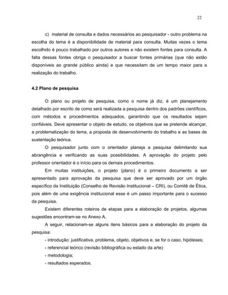 22


      c) material de consulta e dados necessários ao pesquisador - outro problema na
escolha do tema é a disponibilidade de material para consulta. Muitas vezes o tema
escolhido é pouco trabalhado por outros autores e não existem fontes para consulta. A
falta dessas fontes obriga o pesquisador a buscar fontes primárias (que não estão
disponíveis ao grande público ainda) e que necessitam de um tempo maior para a
realização do trabalho.


4.2 Plano de pesquisa

      O plano ou projeto de pesquisa, como o nome já diz, é um planejamento
detalhado por escrito de como será realizada a pesquisa dentro dos padrões científicos,
com métodos e procedimentos adequados, garantindo que os resultados sejam
confiáveis. Deve apresentar o objeto de estudo, os objetivos que se pretende alcançar,
a problematização do tema, a proposta de desenvolvimento do trabalho e as bases de
sustentação teórica.
      O pesquisador junto com o orientador planeja a pesquisa delimitando sua
abrangência e verificando as suas possibilidades. A aprovação do projeto pelo
professor orientador é o início para os demais procedimentos.
      Em muitas instituições, o projeto (plano) é o primeiro documento a ser
apresentado para aprovação da pesquisa que deve ser aprovado por um órgão
específico da Instituição (Conselho de Revisão Institucional – CRI), ou Comitê de Ética,
pois além de uma exigência institucional esse é um passo importante para o sucesso
da pesquisa.
      Existem diferentes roteiros de etapas para a elaboração de projetos, algumas
sugestões encontram-se no Anexo A.
      A seguir, relacionam-se alguns itens básicos para a elaboração do projeto da
pesquisa:
      - introdução: justificativa, problema, objeto, objetivos e, se for o caso, hipóteses;
      - referencial teórico (revisão bibliográfica ou estado da arte)
      - metodologia;
      - resultados esperados.
 