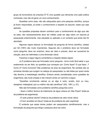 24


grupo de funcionários da empresa X? É uma questão que demanda uma ação prática
conhecida, mas não irá gerar um novo conhecimento.
      Questões como essa, não são adequadas para uma pesquisa científica, porque
já foram respondidas, já existe o conhecimento a respeito do assunto, basta que seja
aplicado.
      As questões propostas devem contribuir para o conhecimento de algo que não
se sabe, não necessariamente deve ser inédito; pode ser algo sobre um assunto já
pesquisado anteriormente, mas estudado ou aplicado a um contexto que ainda não foi
abordado.
      Algumas regras básicas na formulação da pergunta de forma científica, citadas
por Gil (1991) são muito importantes. Segundo ele o problema deve ser formulado
como pergunta, deve ser empírico, deve ser claro e preciso, deve ser suscetível de
solução, deve ser delimitado a uma dimensão viável.
      Fazemos a seguir alguns comentários a respeito destas regras.
      a) O problema deve ser formulado como pergunta - torna muito fácil saber o que
exatamente vai ser feito; as questões que começam por: Como fazer? O que fazer...?
Como é? Como funciona? São problemas da área da engenharia. Na verdade são as
primeiras dúvidas que surgem na cabeça do pesquisador ou são feitas por quem ainda
não domina a metodologia científica. Embora sendo consideradas como questões de
engenharia, são muito amplas e não indicam ainda um caminho a seguir.
      “Questões envolvendo valores ou se algo é certo, errado, bom ou mau,
desejável, indesejável, pior ou melhor não são científicas” (GIL. 1991, p. 27).
      Não são formuladas como problema científico perguntas como:
      - Qual a melhor técnica de tratamento da água urbana em São Paulo? (trata-se
de problema de engenharia)
      - É certo praticar aborto? (trata-se de problema de valor moral, ético)
      - É bom acreditar em Deus? (trata-se de problema de valor espiritual)
      É evidente que esses temas podem ser pesquisados cientificamente, mas a
formulação da pergunta que dirige a pesquisa deve ser outra.
 