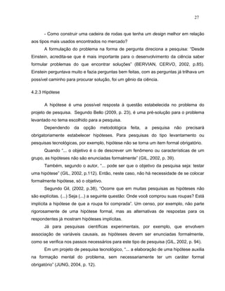 27


      - Como construir uma cadeira de rodas que tenha um design melhor em relação
aos tipos mais usados encontrados no mercado?
      A formulação do problema na forma de pergunta direciona a pesquisa: “Desde
Einstein, acredita-se que é mais importante para o desenvolvimento da ciência saber
formular problemas do que encontrar soluções” (BERVIAN, CERVO, 2002, p.85).
Einstein perguntava muito e fazia perguntas bem feitas, com as perguntas já trilhava um
possível caminho para procurar solução, foi um gênio da ciência.

4.2.3 Hipótese

      A hipótese é uma possível resposta à questão estabelecida no problema do
projeto de pesquisa. Segundo Bello (2009, p. 23), é uma pré-solução para o problema
levantado no tema escolhido para a pesquisa.
      Dependendo     da   opção     metodológica   feita,   a   pesquisa   não   precisará
obrigatoriamente estabelecer hipóteses. Para pesquisas do tipo levantamento ou
pesquisas tecnológicas, por exemplo, hipótese não se torna um item formal obrigatório.
      Quando “... o objetivo é o de descrever um fenômeno ou características de um
grupo, as hipóteses não são enunciadas formalmente” (GIL, 2002, p. 39).
      Também, segundo o autor, “... pode ser que o objetivo da pesquisa seja: testar
uma hipótese” (GIL, 2002, p.112). Então, neste caso, não há necessidade de se colocar
formalmente hipótese, só o objetivo.
      Segundo Gil, (2002, p.38), “Ocorre que em muitas pesquisas as hipóteses não
são explícitas. (...) Seja (...) a seguinte questão: Onde você comprou suas roupas? Está
implícita a hipótese de que a roupa foi comprada”. Um censo, por exemplo, não parte
rigorosamente de uma hipótese formal, mas as alternativas de respostas para os
respondentes já mostram hipóteses implícitas.
      Já para pesquisas científicas experimentais, por exemplo, que envolvem
associação de variáveis causais, as hipóteses devem ser enunciadas formalmente,
como se verifica nos passos necessários para este tipo de pesquisa (GIL, 2002, p. 94).
      Em um projeto de pesquisa tecnológico, “... a elaboração de uma hipótese auxilia
na formação mental do problema, sem necessariamente ter um caráter formal
obrigatório” (JUNG, 2004, p. 12).
 