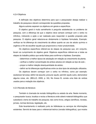 28


4.2.4 Objetivos

      A definição dos objetivos determina para que o pesquisador deseja realizar o
trabalho de pesquisa e devem corresponder às questões propostas.
       Alguns autores separam os objetivos em gerais e específicos.
      O objetivo geral é muito semelhante à pergunta estabelecida no problema da
pesquisa, com a diferença de que o objetivo deve sempre começar com o verbo no
infinitivo, indicando a ação a ser realizada para responder à questão proposta pela
pesquisa. O objetivo geral relaciona-se diretamente à hipótese formulada. Exemplo:
verificar se há diferença do crescimento da alface quanto ao uso de adubo químico e
orgânico a fim de escolher aquele que proporcione a maior produtividade.
       Os objetivos específicos referem-se às etapas da pesquisa que, em conjunto,
levam ao cumprimento do objetivo geral. Objetivos específicos referem-se a todas as
etapas do trabalho prático que serão feitas para confirmar a hipótese. Exemplos:
       - determinar a melhor época de adubação em relação ao crescimento da planta;
       - verificar a melhor concentração de ambos adubos em relação ao tipo de solo ;
       - propor a melhor relação área/quantidade de adubo;
       - definir se há diferenças significativas entre os dois tipos de adubação utilizados.
       Os objetivos devem começar com o verbo no infinitivo, como por exemplo:
esclarecer tal coisa; definir tal assunto; procurar aquilo; permitir aquilo outro, demonstrar
alguma coisa, etc. (BELLO, 2009, p. 24). No Anexo B, consta uma lista de verbos
usados para a redação dos objetivos.


4.2.5 Revisão de literatura

       Também é chamada de revisão bibliográfica ou estado da arte. Neste momento,
o pesquisador busca, localiza e revisa a literatura onde obterá material bibliográfico que
subsidiará o tema do trabalho de pesquisa, tais como livros, artigos científicos, revistas,
jornais, normas técnicas, legislação, etc.
       Este levantamento é realizado junto às bibliotecas ou serviços de informações
existentes. Servirá de base para o referencial teórico (revisão bibliográfica), que mostra
 