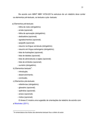 35


           De acordo com ABNT NBR 14724:2011a estrutura de um relatório deve conter
 os elementos pré-textuais, os textuais e pós- textuais:


a) Elementos pré-textuais:
          - folha de rosto (obrigatório);
          - errata (opcional);
          - folha de aprovação (obrigatório);
          - dedicatória (opcional);
          - agradecimentos (opcional);
          - epígrafe (opcional);
          - resumo na língua vernácula (obrigatório);
          - resumo em língua estrangeira (obrigatório);
          - lista de ilustrações (opcional);
          - lista de tabelas (opcional);
          - lista de abreviaturas e siglas (opcional);
          - lista de símbolos (opcional);
          - sumário (obrigatório).
 b) Elementos textuais 4 :
          - introdução;
          - desenvolvimento;
          - conclusão.
 c) Elementos pós-textuais:
          - referências (obrigatório);
          - glossário (opcional);
          - apêndice (opcional);
          - anexo (opcional);
          - índice (opcional);
           O Anexo C mostra uma sugestão de orientações de relatório de acordo com
 a Mostratec (2011).



 4
     A nomenclatura dos títulos dos elementos textuais fica a critério do autor.
 