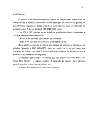 36


4.5.2 Resumo

       O resumo é um elemento obrigatório. Deve ser redigido pelo próprio autor de
forma concisa e objetiva, consistindo de uma descrição da finalidade do projeto, os
procedimentos seguidos, os dados coletados e as conclusões. Deve ser elaborado em
parágrafo único. A Norma da ABNT NBR 6028/2003, indica:
       - de 150 a 500 palavras, os de trabalhos acadêmicos (teses, dissertações e
outros) e relatórios técnico-científicos;
       - de 100 a 250 palavras, os de artigos de periódicos;
       - de 50 a 100 palavras, os destinados a indicações breves.
       Deve refletir a essência do projeto com clareza de conteúdo e conclusões do
trabalho. Segundo a NBR 6028/2003, deve ser escrito na forma de frases sem
utilização de tópicos, utilizando a terceira pessoa do singular, os verbos na ativa e
evitando o uso de expressões negativas.
       A Mostratec, por exemplo, recomenda que seja digitado em fonte Arial 12 ou
Times New Roman 14, espaço simples. O conteúdo do resumo deve abranger
exclusivamente o projeto desenvolvido no ano.
       O quadro 3 mostra algumas dicas para o resumo.
 