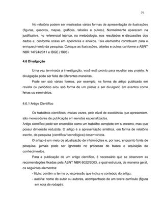 39


       No relatório podem ser mostradas várias formas de apresentação de ilustrações
(figuras, quadros, mapas, gráficos, tabelas e outros). Normalmente aparecem na
justificativa, no referencial teórico, na metodologia, nos resultados e discussões dos
dados e, conforme ocaso em apêndices e anexos. Tais elementos contribuem para o
enriquecimento da pesquisa. Coloque as ilustrações, tabelas e outros conforme a ABNT
NBR 14724/2011 e IBGE (1993).

4.6 Divulgação

       Uma vez terminada a investigação, você está pronto para mostrar seu projeto. A
divulgação pode ser feita de diferentes maneiras.
       Pode ser sob várias formas, por exemplo, na forma de artigo publicado em
revista ou periódico e/ou sob forma de um pôster a ser divulgado em eventos como
feiras ou seminários.


4.6.1 Artigo Científico

       Os trabalhos científicos, muitas vezes, pelo nível de excelência que apresentam,
são merecedores de publicação em revistas especializadas.
Artigo científico pode ser entendido como um trabalho completo em si mesmo, mas que
possui dimensão reduzida. O artigo é a apresentação sintética, em forma de relatório
escrito, da pesquisa (científica/ tecnológica) desenvolvida.
       O artigo é um meio de atualização de informações e, por isso, enquanto fonte de
pesquisa, jamais pode ser ignorado no processo de busca e aquisição de
conhecimentos.
       Para a publicação de um artigo científico, é necessário que se observem as
recomendações fixadas pela ABNT NBR 6022/2003, a qual estrutura, de maneira geral,
os seguintes elementos:
       - título: contém o termo ou expressão que indica o conteúdo do artigo;
       - autoria: nome do autor ou autores, acompanhado de um breve currículo (figura
         em nota de rodapé);
 