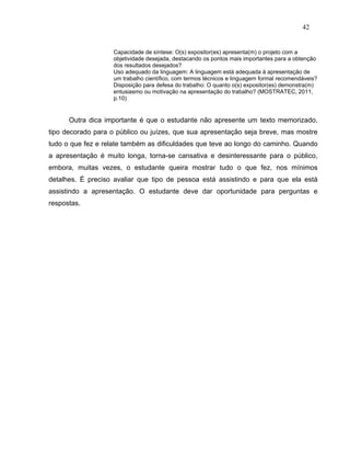 42


                    Capacidade de síntese: O(s) expositor(es) apresenta(m) o projeto com a
                    objetividade desejada, destacando os pontos mais importantes para a obtenção
                    dos resultados desejados?
                    Uso adequado da linguagem: A linguagem está adequada à apresentação de
                    um trabalho científico, com termos técnicos e linguagem formal recomendáveis?
                    Disposição para defesa do trabalho: O quanto o(s) expositor(es) demonstra(m)
                    entusiasmo ou motivação na apresentação do trabalho? (MOSTRATEC, 2011,
                    p.10)


      Outra dica importante é que o estudante não apresente um texto memorizado,
tipo decorado para o público ou juízes, que sua apresentação seja breve, mas mostre
tudo o que fez e relate também as dificuldades que teve ao longo do caminho. Quando
a apresentação é muito longa, torna-se cansativa e desinteressante para o público,
embora, muitas vezes, o estudante queira mostrar tudo o que fez, nos mínimos
detalhes. É preciso avaliar que tipo de pessoa está assistindo e para que ela está
assistindo a apresentação. O estudante deve dar oportunidade para perguntas e
respostas.
 