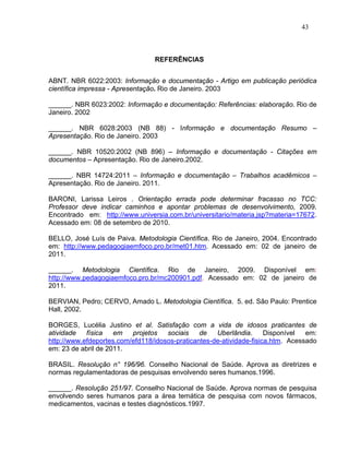 43



                                 REFERÊNCIAS


ABNT. NBR 6022:2003: Informação e documentação - Artigo em publicação periódica
científica impressa - Apresentação. Rio de Janeiro. 2003

______. NBR 6023:2002: Informação e documentação: Referências: elaboração. Rio de
Janeiro. 2002

______. NBR 6028:2003 (NB 88) - Informação e documentação Resumo –
Apresentação. Rio de Janeiro. 2003

______. NBR 10520:2002 (NB 896) – Informação e documentação - Citações em
documentos – Apresentação. Rio de Janeiro.2002.

______. NBR 14724:2011 – Informação e documentação – Trabalhos acadêmicos –
Apresentação. Rio de Janeiro. 2011.

BARONI, Larissa Leiros . Orientação errada pode determinar fracasso no TCC:
Professor deve indicar caminhos e apontar problemas de desenvolvimento, 2009.
Encontrado em: http://www.universia.com.br/universitario/materia.jsp?materia=17672.
Acessado em: 08 de setembro de 2010.

BELLO, José Luís de Paiva. Metodologia Científica. Rio de Janeiro, 2004. Encontrado
em: http://www.pedagogiaemfoco.pro.br/met01.htm. Acessado em: 02 de janeiro de
2011.

______. Metodologia Científica. Rio de Janeiro, 2009. Disponível em:
http://www.pedagogiaemfoco.pro.br/mc200901.pdf. Acessado em: 02 de janeiro de
2011.

BERVIAN, Pedro; CERVO, Amado L. Metodologia Científica. 5. ed. São Paulo: Prentice
Hall, 2002.

BORGES, Lucélia Justino et al. Satisfação com a vida de idosos praticantes de
atividade   física   em   projetos   sociais    de   Uberlândia.      Disponível  em:
http://www.efdeportes.com/efd118/idosos-praticantes-de-atividade-fisica.htm. Acessado
em: 23 de abril de 2011.

BRASIL. Resolução n° 196/96. Conselho Nacional de Saúde. Aprova as diretrizes e
normas regulamentadoras de pesquisas envolvendo seres humanos.1996.

______. Resolução 251/97. Conselho Nacional de Saúde. Aprova normas de pesquisa
envolvendo seres humanos para a área temática de pesquisa com novos fármacos,
medicamentos, vacinas e testes diagnósticos.1997.
 