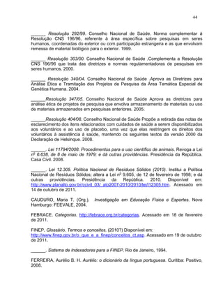 44


______ Resolução 292/99. Conselho Nacional de Saúde. Norma complementar à
Resolução CNS 196/96, referente à área específica sobre pesquisas em seres
humanos, coordenadas do exterior ou com participação estrangeira e as que envolvam
remessa de material biológico para o exterior. 1999.

______ Resolução 303/00. Conselho Nacional de Saúde .Complementa a Resolução
CNS 196/96 que trata das diretrizes e normas regulamentadoras de pesquisas em
seres humanos. 2000.

______ Resolução 340/04. Conselho Nacional de Saúde .Aprova as Diretrizes para
Análise Ética e Tramitação dos Projetos de Pesquisa da Área Temática Especial de
Genética Humana. 2004.

______Resolução 347/05. Conselho Nacional de Saúde Aprova as diretrizes para
análise ética de projetos de pesquisa que envolva armazenamento de materiais ou uso
de materiais armazenados em pesquisas anteriores. 2005.

______Resolução 404/08. Conselho Nacional de Saúde Propõe a retirada das notas de
esclarecimento dos itens relacionados com cuidados de saúde a serem disponibilizados
aos voluntários e ao uso de placebo, uma vez que elas restringem os direitos dos
voluntários à assistência à saúde, mantendo os seguintes textos da versão 2000 da
Declaração de Helsinque. 2008.

______. Lei 11794/2008. Procedimentos para o uso científico de animais. Revoga a Lei
no 6.638, de 8 de maio de 1979; e dá outras providências. Presidência da República.
Casa Civil. 2008.

______. Lei 12.305. Política Nacional de Resíduos Sólidos (2010). Institui a Política
Nacional de Resíduos Sólidos; altera a Lei no 9.605, de 12 de fevereiro de 1998; e dá
outras   providências.     Presidência    da   República.     2010.   Disponível  em:
http://www.planalto.gov.br/ccivil_03/_ato2007-2010/2010/lei/l12305.htm. Acessado em
14 de outubro de 2011.

CAUDURO, Maria T. (Org.).       Investigação em Educação Física e Esportes. Novo
Hamburgo: FEEVALE, 2004.

FEBRACE. Categorias. http://febrace.org.br/categorias. Acessado em 18 de fevereiro
de 2011.

FINEP. Glossário. Termos e conceitos. (2010?) Disponível em:
http://www.finep.gov.br/o_que_e_a_finep/conceitos_ct.asp. Acessado em 19 de outubro
de 2011.

______. Sistema de Indexadores para a FINEP. Rio de Janeiro, 1994.

FERREIRA, Aurélio B. H. Aurélio: o dicionário da língua portuguesa. Curitiba: Positivo,
2008.
 