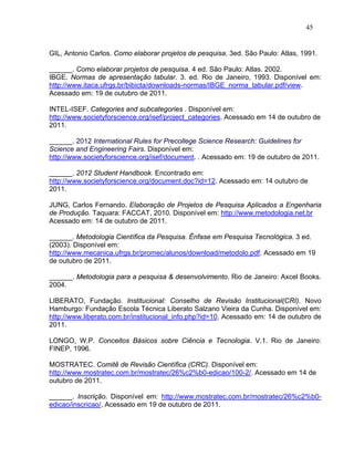 45


GIL, Antonio Carlos. Como elaborar projetos de pesquisa. 3ed. São Paulo: Atlas, 1991.

______. Como elaborar projetos de pesquisa. 4 ed. São Paulo: Atlas. 2002.
IBGE. Normas de apresentação tabular. 3. ed. Rio de Janeiro, 1993. Disponível em:
http://www.itaca.ufrgs.br/bibicta/downloads-normas/IBGE_norma_tabular.pdf/view.
Acessado em: 19 de outubro de 2011.

INTEL-ISEF. Categories and subcategories . Disponível em:
http://www.societyforscience.org/isef/project_categories. Acessado em 14 de outubro de
2011.

______. 2012 International Rules for Precollege Science Research: Guidelines for
Science and Engineering Fairs. Disponível em:
http://www.societyforscience.org/isef/document. . Acessado em: 19 de outubro de 2011.

______. 2012 Student Handbook. Encontrado em:
http://www.societyforscience.org/document.doc?id=12. Acessado em: 14 outubro de
2011.

JUNG, Carlos Fernando. Elaboração de Projetos de Pesquisa Aplicados a Engenharia
de Produção. Taquara: FACCAT, 2010. Disponível em: http://www.metodologia.net.br
Acessado em: 14 de outubro de 2011.

______. Metodologia Científica da Pesquisa. Ênfase em Pesquisa Tecnológica. 3 ed.
(2003). Disponível em:
http://www.mecanica.ufrgs.br/promec/alunos/download/metodolo.pdf. Acessado em 19
de outubro de 2011.

______. Metodologia para a pesquisa & desenvolvimento. Rio de Janeiro: Axcel Books.
2004.

LIBERATO, Fundação. Institucional: Conselho de Revisão Institucional(CRI). Novo
Hamburgo: Fundação Escola Técnica Liberato Salzano Vieira da Cunha. Disponível em:
http://www.liberato.com.br/institucional_info.php?id=10. Acessado em: 14 de outubro de
2011.

LONGO, W.P. Conceitos Básicos sobre Ciência e Tecnologia. V.1. Rio de Janeiro:
FINEP, 1996.

MOSTRATEC. Comitê de Revisão Científica (CRC). Disponível em:
http://www.mostratec.com.br/mostratec/26%c2%b0-edicao/100-2/. Acessado em 14 de
outubro de 2011.

______. Inscrição. Disponível em: http://www.mostratec.com.br/mostratec/26%c2%b0-
edicao/inscricao/. Acessado em 19 de outubro de 2011.
 
