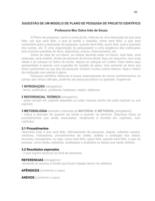 49


SUGESTÃO DE UM MODELO DE PLANO DE PESQUISA DE PROJETO CIENTÍFICO

                          Professora Msc Dalva Inês de Souza

       O Plano de pesquisa, como o nome já diz, trata-se de uma descrição do que será
feito, por que será feito, o que já existe a respeito, como será feito, o que será
necessário para a realização da pesquisa, quando será feita, quem fará, qual a previsão
dos custos, etc. É uma organização do pesquisador e uma exigência das instituições
pois envolve questões de ética, segurança, prazos, financiamento, etc.
       Como se trata de um plano, os verbos deverão estar no futuro: será feito, será
realizado, será medido. Antes de escrever de forma oficial, faça um rascunho, com suas
idéias e já coloque no diário de bordo, depois as coloque em ordem. Este roteiro aqui
apresentado é apenas uma sugestão de modelo de plano. Use somente os itens que
forem pertinentes ao seu tipo de pesquisa. Existem muitos outros roteiros. Siga o roteiro
da instituição que solicita o plano.
       Pesquisa científica refere-se à busca sistematizada de novos conhecimentos no
campo das várias ciências, podendo ser pesquisa básica ou aplicada. Sugere-se:

1 INTRODUÇÃO (obrigatório)
- tema, justificativa, problema, hipóteses; objeto; objetivos;

2 REFERENCIAL TEÓRICO (obrigatório)
- pode constar em capítulo separado ou estar inserido dentro de cada capítulo ou sub
capítulo;

3 METODOLOGIA (também chamada de MATERIAL E MÉTODOS) (obrigatório)
- indica a previsão de quando vai iniciar e quando vai terminar. Descreve todos os
procedimentos que serão executados. Usalmente é dividido em capítulos, sub-
capítulos.

3.1 Procedimentos
-descreve tudo o que será feito, delineamento da pesquisa, etapas, métodos usados,
variáveis, indicadores, procedimentos de coleta, análise e avaliação dos dados,
recursos, cronograma, ou seja, como será feito, quem fará, quando será feito, o que vai
precisar, como serão coletados, analisados e avaliados os dados que serão obtidos;

3.2 Resultados esperados
- o que espera alcançar ao final da pesquisa;

REFERENCIAS (obrigatório)
-somente os autores e fontes que foram citadas dentro do relatório;

APÊNDICES (conforme o caso)

ANEXOS (conforme o caso)
 