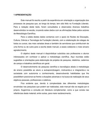 5


1 APRESENTAÇÃO

        Este manual foi escrito a partir da experiência em orientação e organização dos
processos de pesquisa que, ao longo do tempo, tem sido feito na Fundação Liberato.
Para a redação deste texto, foram consultados e observados diversos trabalhos
desenvolvidos na escola, cruzando estes dados com as afirmações feitas pelos autores
de Metodologia Científica.
        Para a coleta destes dados contamos com o apoio do Núcleo de Educação,
Cultura, Ciência e Tecnologia da Fundação Liberato, com a colaboração de colegas de
todos os cursos, das mais variadas áreas e também de servidores que contribuíram de
uma forma ou de outra para a escrita deste manual, a esses colabores o mais sincero
agradecimento.
        O objetivo deste manual é disponibilizar subsídios aos professores e alunos
interessados em conhecer e aplicar a metodologia científica. Aqui reunidas estão
sugestões e orientações para elaboração de projetos de pesquisa, relatórios, cadernos
de campo e trabalhos científicos em geral.
        O desenvolvimento da pesquisa científica e tecnológica aliada à metodologia
de ensino possibilita ao aluno a autoaprendizagem, motivando-o e integrando-o na
sociedade com autonomia e conhecimento, desenvolvendo habilidades que lhe
possibilitem posicionar-se frente a situações adversas e na busca da realização de seus
objetivos pessoais, profissionais e coletivos.
        Fica evidente que, devido à complexidade das diferentes metodologias
envolvidas nas pesquisas que podem ser realizadas, este manual não se esgota por si
próprio. Sugerimos a consulta em literatura complementar, como a que consta nas
referências deste material, entre outras, para maior esclarecimento.
 