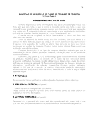 50


       SUGESTÃO DE UM MODELO DE PLANO DE PESQUISA DE PROJETO
                           TECNOLÓGICO

                         Professora Msc Dalva Inês de Souza

        O Plano de pesquisa, como o nome já diz, trata-se de uma descrição do que será
feito, por que será feito, o que já existe a respeito, como será feito, o que será
necessário para a realização da pesquisa, quando será feita, quem fará, qual a previsão
dos custos, etc. É uma organização do pesquisador e uma exigência das instituições
pois envolve questões de ética, segurança, prazos, financiamento, etc.
        Como se trata de um plano, os verbos deverão estar no futuro: será feito, será
realizado, será medido.
        Antes de escrever de forma oficial, faça um rascunho, com suas idéias e já
coloque no diário de bordo, depois as coloque em ordem. Este roteiro aqui apresentado
é apenas uma sugestão de modelo de plano. Use somente os itens que forem
pertinentes ao seu tipo de pesquisa. Existem muitos outros roteiros. Siga o roteiro da
instituição que solicita o plano.
        Pesquisa tecnológica é um tipo de pesquisa científica aplicada que visa à
materialização de um produto, protótipo, processo, instalação piloto ou um estudo de
viabilização destes.
        Conforme Jung (2004, p. 124) a metodologia para o desenvolvimento industrial
de produtos industriais pode ser dividida em 3 fases: (I) fase conceitual (tema,
problema, justificativa, hipóteses, revisão bibliográfica e documental, estudo de similar,
definição do problema projetual; (II) fase projetual (estrutura de funções, geração de
alternativas, identificação da solução, proposições técnicas, projeto eletrônico,
mecânico); (III) fase de construção de protótipo (construção, avaliação, otimização).
Fazendo-se uma adaptação a nível de ensino médio/técnico o plano a seguir sugere
algumas etapas.

1 INTRODUÇÃO

Devem constar: tema, justificativa, problematização, hipóteses; objeto; objetivos

2 REFERENCIAL TEÓRICO (obrigatório)

 Trata-se de revisão bibliográfica e documental.
 Pode constar em capítulo separado e/ou estar inserido dentro de cada capítulo ou
subcapítulo na forma de citações.

3 MATERIAL E MÉTODOS (obrigatório)

Descreve tudo o que será feito, como será feito, quando será feito, quem fará, com o
que será feito, tudo descrito dentro dos procedimentos e dos resultados esperados.
 