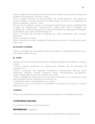 52


Fazer o projeto de forma gráfica inicial na forma de modelo como esquemas, diagramas
de blocos e fluxogramas, conforme o caso;
Fazer o projeto (desenho) do circuito elétrico, do circuito eletrônico, das placas de
circuito impresso, da parte mecânica, da planta baixa, do lay out, e a interligação de
todos os sistemas, conforme o caso;
No caso de um software vai fazer um fluxograma das principais etapas, estabelecendo
a lógica da programação. Posteriormente, mostra qual será a linguagem de
programação, o sistema operacional e o tipo de hardware mais adequados à proposta,
a previsão de como será a implementação, etc.
Fazer a previsão dos recursos e materiais que serão necessários (tipo memorial
descritivo)
Fazer a previsão de custos;
Fazer a previsão de reuso, reciclagem, tratamento de resíduos e efluentes, de acordo
com o caso;

g) Construir o protótipo

Prever a montagem de cada parte do sistema na prática e a integração das partes, se o
seu trabalho chegar até aqui.

g) Avaliar

Verificar se tudo ficou conforme o previsto: avaliação qualitativa e quantitativa, conforme
o caso:
- prever avaliação qualitativa: cor, estrutura de materiais, tipo de tratamento da
superfície, etc.;
-prever a avaliação dos requisitos quantitativos (características técnicas como
dimensões, voltagem, corrente, freqüência, dureza, microrganismos, alongamento,
tração, composição, vida útil, etc conforme o seu caso;
- prever avaliação de características que envolvem movimento – Ex: controles de vídeo
game (joystick); mouse, sensores de movimento, etc.;
- interessante prever uma avaliação com o usuário;
- prever com o que vai comparar os resultados e os critérios para dizer se o produto
está bom ou não;

i) Otimizar

Prever uma otimização do sistema a partir dos resultados e da avaliação do usuário.


3.2 Resultados esperados

O que espera alcançar ao final da pesquisa.

REFERENCIAS (obrigatório)

Colocar somente os autores e fontes que foram citadas dentro do projeto (plano).
 