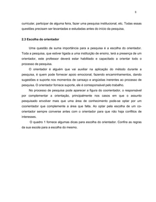 8


curricular, participar de alguma feira, fazer uma pesquisa institucional, etc. Todas essas
questões precisam ser levantadas e estudadas antes do início da pesquisa.


2.3 Escolha do orientador

     Uma questão de suma importância para a pesquisa é a escolha do orientador.
Toda a pesquisa, que estiver ligada a uma instituição de ensino, terá a presença de um
orientador, este professor deverá estar habilitado e capacitado a orientar todo o
processo de pesquisa.
     O orientador é alguém que vai auxiliar na aplicação do método durante a
pesquisa, é quem pode fornecer apoio emocional, fazendo encaminhamentos, dando
sugestões e suporte nos momentos de cansaço e angústias inerentes ao processo de
pesquisa. O orientador fornece suporte, ele é corresponsável pelo trabalho.
     No processo de pesquisa pode aparecer a figura do coorientador, o responsável
por complementar a orientação, principalmente nos casos em que o assunto
pesquisado envolver mais que uma área de conhecimento pode-se optar por um
coorientador que complemente a área que falta. Ao optar pela escolha de um co-
orientador sempre converse antes com o orientador para que não haja conflitos de
interesses.
      O quadro 1 fornece algumas dicas para escolha do orientador. Confira as regras
da sua escola para a escolha do mesmo.
 