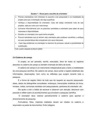 9


                         Quadro 1 - Dicas para a escolha do orientador
      Priorize orientadores com interesse no assunto a ser pesquisado e na modalidade do
       projeto para que a orientação não seja superficial.
      Verifique a disponibilidade do orientador. Caso ele esteja orientando mais de seis
       projetos, opte por outro com mais tempo.
      Converse informalmente com os possíveis candidatos a orientador para saber de seus
       interesses e disponibilidade.
      Escolha um orientador com quem tenha empatia.
      Procure estudantes que já tenham sido orientados pelo professor escolhido e verifique
       se suas características são compatíveis com seus interesses.
      Caso haja problemas na orientação no decorrer do processo, estude a possibilidade de
       substituição.
  Fonte: quadro adaptado de Baroni (2009).




2.4 Caderno de campo

       O projeto, ao ser pensado, escrito, executado, deve ter todos os registros
descritos no caderno de campo ou também chamado de diário de bordo.
       O caderno de campo é um instrumento indispensável para o êxito e credibilidade
de uma pesquisa científica. No caderno de campo, deve conter o registro detalhado das
informações, observações, bem como as reflexões que surgem durante toda a
pesquisa.
       É a forma de registro diário de tudo que diz respeito ao assunto pesquisado:
datas, dados de bibliografias consultadas, endereços, transcrições sintéticas de livros,
revistas, visitas, conversas mantidas com pesquisadores, pareceres do orientador, etc.
       Ele ajuda a criar o hábito de escrever e observar com atenção, descrever com
precisão e refletir sobre os acontecimentos que envolvem a pesquisa científica.
       O orientador deve vistoriar periodicamente o caderno para apontar o
direcionamento da pesquisa.
       Formulários, fotos, materiais coletados devem ser citados no caderno e
arquivados na pasta de documentos. Evite colagens.
 