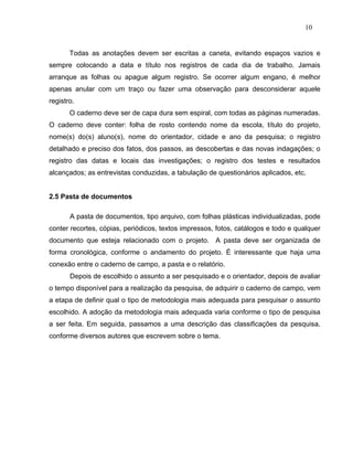 10


       Todas as anotações devem ser escritas a caneta, evitando espaços vazios e
sempre colocando a data e título nos registros de cada dia de trabalho. Jamais
arranque as folhas ou apague algum registro. Se ocorrer algum engano, é melhor
apenas anular com um traço ou fazer uma observação para desconsiderar aquele
registro.
       O caderno deve ser de capa dura sem espiral, com todas as páginas numeradas.
O caderno deve conter: folha de rosto contendo nome da escola, título do projeto,
nome(s) do(s) aluno(s), nome do orientador, cidade e ano da pesquisa; o registro
detalhado e preciso dos fatos, dos passos, as descobertas e das novas indagações; o
registro das datas e locais das investigações; o registro dos testes e resultados
alcançados; as entrevistas conduzidas, a tabulação de questionários aplicados, etc.


2.5 Pasta de documentos

       A pasta de documentos, tipo arquivo, com folhas plásticas individualizadas, pode
conter recortes, cópias, periódicos, textos impressos, fotos, catálogos e todo e qualquer
documento que esteja relacionado com o projeto. A pasta deve ser organizada de
forma cronológica, conforme o andamento do projeto. É interessante que haja uma
conexão entre o caderno de campo, a pasta e o relatório.
       Depois de escolhido o assunto a ser pesquisado e o orientador, depois de avaliar
o tempo disponível para a realização da pesquisa, de adquirir o caderno de campo, vem
a etapa de definir qual o tipo de metodologia mais adequada para pesquisar o assunto
escolhido. A adoção da metodologia mais adequada varia conforme o tipo de pesquisa
a ser feita. Em seguida, passamos a uma descrição das classificações da pesquisa,
conforme diversos autores que escrevem sobre o tema.
 