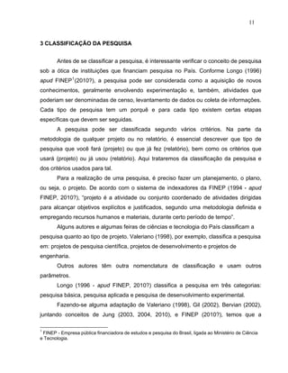 11


3 CLASSIFICAÇÃO DA PESQUISA


       Antes de se classificar a pesquisa, é interessante verificar o conceito de pesquisa
sob a ótica de instituições que financiam pesquisa no País. Conforme Longo (1996)
apud FINEP 1 (2010?), a pesquisa pode ser considerada como a aquisição de novos
conhecimentos, geralmente envolvendo experimentação e, também, atividades que
poderiam ser denominadas de censo, levantamento de dados ou coleta de informações.
Cada tipo de pesquisa tem um porquê e para cada tipo existem certas etapas
específicas que devem ser seguidas.
       A pesquisa pode ser classificada segundo vários critérios. Na parte da
metodologia de qualquer projeto ou no relatório, é essencial descrever que tipo de
pesquisa que você fará (projeto) ou que já fez (relatório), bem como os critérios que
usará (projeto) ou já usou (relatório). Aqui trataremos da classificação da pesquisa e
dos critérios usados para tal.
       Para a realização de uma pesquisa, é preciso fazer um planejamento, o plano,
ou seja, o projeto. De acordo com o sistema de indexadores da FINEP (1994 - apud
FINEP, 2010?), “projeto é a atividade ou conjunto coordenado de atividades dirigidas
para alcançar objetivos explícitos e justificados, segundo uma metodologia definida e
empregando recursos humanos e materiais, durante certo período de tempo”.
       Alguns autores e algumas feiras de ciências e tecnologia do País classificam a
pesquisa quanto ao tipo de projeto. Valeriano (1998), por exemplo, classifica a pesquisa
em: projetos de pesquisa científica, projetos de desenvolvimento e projetos de
engenharia.
       Outros autores têm outra nomenclatura de classificação e usam outros
parâmetros.
       Longo (1996 - apud FINEP, 2010?) classifica a pesquisa em três categorias:
pesquisa básica, pesquisa aplicada e pesquisa de desenvolvimento experimental.
       Fazendo-se alguma adaptação de Valeriano (1998), Gil (2002), Bervian (2002),
juntando conceitos de Jung (2003, 2004, 2010), e FINEP (2010?), temos que a

1
 FINEP - Empresa pública financiadora de estudos e pesquisa do Brasil, ligada ao Ministério de Ciência
e Tecnologia.
 