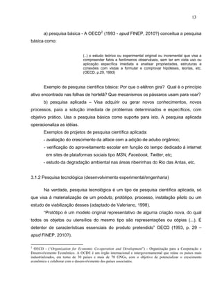 13


       a) pesquisa básica - A OECD 2 (1993 - apud FINEP, 2010?) conceitua a pesquisa
básica como:


                               (..) o estudo teórico ou experimental original ou incremental que visa a
                               compreender fatos e fenômenos observáveis, sem ter em vista uso ou
                               aplicação específica imediata e analisar propriedades, estruturas e
                               conexões com vistas a formular e comprovar hipóteses, teorias, etc.
                               (OECD. p.29, 1993)



       Exemplo de pesquisa científica básica: Por que o elétron gira? Qual é o princípio
ativo encontrado nas folhas de hortelã? Que mecanismos os pássaros usam para voar?
       b) pesquisa aplicada – Visa adquirir ou gerar novos conhecimentos, novos
processos, para a solução imediata de problemas determinados e específicos, com
objetivo prático. Usa a pesquisa básica como suporte para isto. A pesquisa aplicada
operacionaliza as idéias.
       Exemplos de projetos de pesquisa científica aplicada:
       - avaliação do crescimento da alface com a adição de adubo orgânico;
       - verificação do aproveitamento escolar em função do tempo dedicado à internet
         em sites de plataformas sociais tipo MSN, Facebook, Twitter, etc;
       - estudo da degradação ambiental nas áreas ribeirinhas do Rio das Antas, etc.


3.1.2 Pesquisa tecnológica (desenvolvimento experimental/engenharia)

       Na verdade, pesquisa tecnológica é um tipo de pesquisa científica aplicada, só
que visa à materialização de um produto, protótipo, processo, instalação piloto ou um
estudo de viabilização desses (adaptado de Valeriano, 1998).
       “Protótipo é um modelo original representativo de alguma criação nova, do qual
todos os objetos ou utensílios do mesmo tipo são representações ou cópias (...). É
detentor de características essenciais do produto pretendido” OECD (1993, p. 29 –
apud FINEP, 2010?).

2
  OECD - (“Organization for Economic Co-operation and Development”) - Organização para a Cooperação e
Desenvolvimento Econômico. A OCDE é um órgão internacional e intergovernamental que reúne os países mais
industrializados, em torno de 30 países e mais de 70 ONGs, com o objetivo de potencializar o crescimento
econômico e colaborar com o desenvolvimento dos países associados.
 