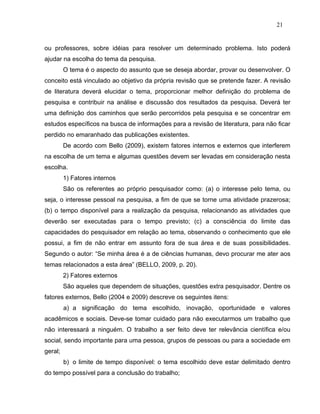 21


ou professores, sobre idéias para resolver um determinado problema. Isto poderá
ajudar na escolha do tema da pesquisa.
         O tema é o aspecto do assunto que se deseja abordar, provar ou desenvolver. O
conceito está vinculado ao objetivo da própria revisão que se pretende fazer. A revisão
de literatura deverá elucidar o tema, proporcionar melhor definição do problema de
pesquisa e contribuir na análise e discussão dos resultados da pesquisa. Deverá ter
uma definição dos caminhos que serão percorridos pela pesquisa e se concentrar em
estudos específicos na busca de informações para a revisão de literatura, para não ficar
perdido no emaranhado das publicações existentes.
         De acordo com Bello (2009), existem fatores internos e externos que interferem
na escolha de um tema e algumas questões devem ser levadas em consideração nesta
escolha.
         1) Fatores internos
         São os referentes ao próprio pesquisador como: (a) o interesse pelo tema, ou
seja, o interesse pessoal na pesquisa, a fim de que se torne uma atividade prazerosa;
(b) o tempo disponível para a realização da pesquisa, relacionando as atividades que
deverão ser executadas para o tempo previsto; (c) a consciência do limite das
capacidades do pesquisador em relação ao tema, observando o conhecimento que ele
possui, a fim de não entrar em assunto fora de sua área e de suas possibilidades.
Segundo o autor: “Se minha área é a de ciências humanas, devo procurar me ater aos
temas relacionados a esta área” (BELLO, 2009, p. 20).
         2) Fatores externos
         São aqueles que dependem de situações, questões extra pesquisador. Dentre os
fatores externos, Bello (2004 e 2009) descreve os seguintes itens:
         a) a significação do tema escolhido, inovação, oportunidade e valores
acadêmicos e sociais. Deve-se tomar cuidado para não executarmos um trabalho que
não interessará a ninguém. O trabalho a ser feito deve ter relevância científica e/ou
social, sendo importante para uma pessoa, grupos de pessoas ou para a sociedade em
geral;
         b) o limite de tempo disponível: o tema escolhido deve estar delimitado dentro
do tempo possível para a conclusão do trabalho;
 