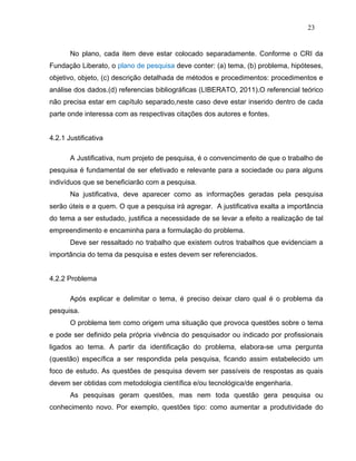 23


       No plano, cada item deve estar colocado separadamente. Conforme o CRI da
Fundação Liberato, o plano de pesquisa deve conter: (a) tema, (b) problema, hipóteses,
objetivo, objeto, (c) descrição detalhada de métodos e procedimentos: procedimentos e
análise dos dados.(d) referencias bibliográficas (LIBERATO, 2011).O referencial teórico
não precisa estar em capítulo separado,neste caso deve estar inserido dentro de cada
parte onde interessa com as respectivas citações dos autores e fontes.


4.2.1 Justificativa

       A Justificativa, num projeto de pesquisa, é o convencimento de que o trabalho de
pesquisa é fundamental de ser efetivado e relevante para a sociedade ou para alguns
indivíduos que se beneficiarão com a pesquisa.
       Na justificativa, deve aparecer como as informações geradas pela pesquisa
serão úteis e a quem. O que a pesquisa irá agregar. A justificativa exalta a importância
do tema a ser estudado, justifica a necessidade de se levar a efeito a realização de tal
empreendimento e encaminha para a formulação do problema.
       Deve ser ressaltado no trabalho que existem outros trabalhos que evidenciam a
importância do tema da pesquisa e estes devem ser referenciados.


4.2.2 Problema

       Após explicar e delimitar o tema, é preciso deixar claro qual é o problema da
pesquisa.
       O problema tem como origem uma situação que provoca questões sobre o tema
e pode ser definido pela própria vivência do pesquisador ou indicado por profissionais
ligados ao tema. A partir da identificação do problema, elabora-se uma pergunta
(questão) específica a ser respondida pela pesquisa, ficando assim estabelecido um
foco de estudo. As questões de pesquisa devem ser passíveis de respostas as quais
devem ser obtidas com metodologia científica e/ou tecnológica/de engenharia.
       As pesquisas geram questões, mas nem toda questão gera pesquisa ou
conhecimento novo. Por exemplo, questões tipo: como aumentar a produtividade do
 