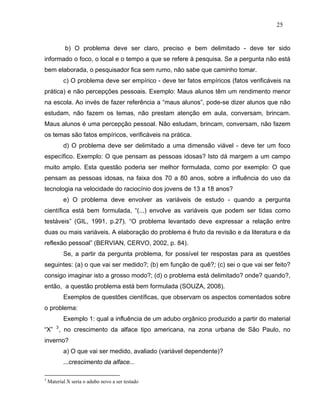 25


            b) O problema deve ser claro, preciso e bem delimitado - deve ter sido
informado o foco, o local e o tempo a que se refere à pesquisa. Se a pergunta não está
bem elaborada, o pesquisador fica sem rumo, não sabe que caminho tomar.
           c) O problema deve ser empírico - deve ter fatos empíricos (fatos verificáveis na
prática) e não percepções pessoais. Exemplo: Maus alunos têm um rendimento menor
na escola. Ao invés de fazer referência a “maus alunos”, pode-se dizer alunos que não
estudam, não fazem os temas, não prestam atenção em aula, conversam, brincam.
Maus alunos é uma percepção pessoal. Não estudam, brincam, conversam, não fazem
os temas são fatos empíricos, verificáveis na prática.
           d) O problema deve ser delimitado a uma dimensão viável - deve ter um foco
específico. Exemplo: O que pensam as pessoas idosas? Isto dá margem a um campo
muito amplo. Esta questão poderia ser melhor formulada, como por exemplo: O que
pensam as pessoas idosas, na faixa dos 70 a 80 anos, sobre a influência do uso da
tecnologia na velocidade do raciocínio dos jovens de 13 a 18 anos?
           e) O problema deve envolver as variáveis de estudo - quando a pergunta
científica está bem formulada, “(...) envolve as variáveis que podem ser tidas como
testáveis” (GIL, 1991, p.27). “O problema levantado deve expressar a relação entre
duas ou mais variáveis. A elaboração do problema é fruto da revisão e da literatura e da
reflexão pessoal” (BERVIAN, CERVO, 2002, p. 84).
           Se, a partir da pergunta problema, for possível ter respostas para as questões
seguintes: (a) o que vai ser medido?; (b) em função de quê?; (c) sei o que vai ser feito?
consigo imaginar isto a grosso modo?; (d) o problema está delimitado? onde? quando?,
então, a questão problema está bem formulada (SOUZA, 2008).
           Exemplos de questões científicas, que observam os aspectos comentados sobre
o problema:
           Exemplo 1: qual a influência de um adubo orgânico produzido a partir do material
“X” 3 , no crescimento da alface tipo americana, na zona urbana de São Paulo, no
inverno?
           a) O que vai ser medido, avaliado (variável dependente)?
           ...crescimento da alface...

3
    Material X seria o adubo novo a ser testado
 