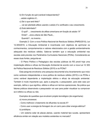 26


      b) Em função de quê (variável independente)?
      ...adubo orgânico X...
      c) Sei o que será feito?
      ... vai ser plantada alface usando o adubo X e verificado o seu crescimento.
      d) Está delimitado?
         O quê? ... crescimento da alface americana em função do adubo “X”
         Onde? ...zona urbana de São Paulo...
         Quando?...no inverno...
      Exemplo 2: Com a nova Política Nacional de Resíduos Sólidos (PNRS/2010), Lei
12.305/2010, a Educação Ambiental é incentivada com objetivos de aprimorar os
conhecimentos, comportamentos e valores relacionados com a gestão ambientalmente
adequada dos resíduos sólidos. Sabe-se também que a educação ambiental nas
escolas está prevista nos Parâmetros Curriculares Nacionais (PCNs). Considerando-se
essas duas fontes, pergunta-se:
      - O Plano Político e Pedagógico das escolas públicas do RS prevê hoje uma
implantação efetiva e eficaz da Educação Ambiental de acordo com a nova Lei 12 305
da Política Nacional de Resíduos Sólidos (2010) e os PCNs?
      Esta pergunta envolveria uma pesquisa documental e/ou levantamento que inclui
como variáveis independentes a nova política de resíduos sólidos (2010) e os PCNs e
como variável dependente a implantação efetiva e eficaz da educação ambiental.
Também é muito importante que, após a pergunta, o pesquisador, para este caso por
exemplo, defina o que significa, efetiva e eficaz em termos operacionais. Na prática que
fatores práticos observáveis o pesquisador vai usar para poder visualizar ou comprovar
se é efetivo ou eficaz ou não.

      Exemplos de questões que envolvem projeto tecnológico (de engenharia):
      a) novos processos:
      - Como melhorar o tratamento de efluentes na escola X?
      - Como usar a energia da frenagem de um carro para obter energia elétrica?
      b) protótipos:
      - Um sistema solar de placas planas, usando material tipo sucata, apresentará
eficiência similar em relação aos modelos existentes no mercado?
 