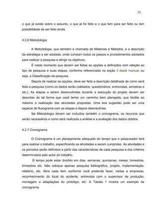 29


o que já existe sobre o assunto, o que já foi feito e o que tem para ser feito ou tem
possibilidade de ser feito ainda.


4.2.6 Metodologia

      A Metodologia, que também é chamada de Materiais e Métodos, é a descrição
da estratégia a ser adotada, onde constam todos os passos e procedimentos adotados
para realizar a pesquisa e atingir os objetivos.
       É neste momento que devem ser feitas as opções e definições com relação ao
tipo de pesquisa e suas etapas, conforme referenciado na seção 3 deste manual, ou
seja, a Classificação da pesquisa.
       Depois de realizar as opções, deve ser feita a descrição detalhada de como será
feita a pesquisa (como os dados serão coletados, questionários, entrevistas, amostras e
etc.). As etapas a serem desenvolvidas durante a execução do projeto devem ser
descritas de tal forma que você tenha um caminho bem planejado, que facilite ao
máximo a realização das atividades propostas. Uma boa sugestão pode ser uma
espécie de fluxograma com as etapas e depois descrevê-las.
       Na Metodologia devem ser incluídos também o cronograma, os recursos que
serão necessários e como será realizada a análise e a avaliação dos dados obtidos.


4.2.7 Cronograma

      O Cronograma é um planejamento adequado do tempo que o pesquisador terá
para realizar o trabalho, especificando as atividades a serem cumpridas. As atividades e
os períodos serão definidos a partir das características de cada pesquisa e dos critérios
determinados pelo autor do trabalho.
       O tempo pode estar dividido em dias, semanas, quinzenas, meses, bimestres,
trimestres etc. Não coloque apenas pesquisa bibliográfica, projeto, implementação,
relatório, etc. Abra cada item conforme você pretende fazer, visitas a empresas,
reconhecimento do local do acidente, entrevista com o supervisor de produção,
montagem e adaptações do protótipo, etc. A Tabela 1 mostra um exemplo de
cronograma.
 