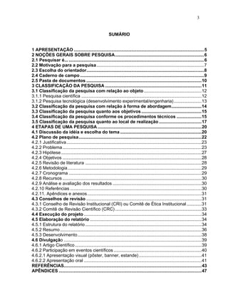 3


                                                        SUMÁRIO


1 APRESENTAÇÃO ........................................................................................................5
2 NOÇÕES GERAIS SOBRE PESQUISA.......................................................................6
2.1 Pesquisar é... ............................................................................................................6
2.2 Motivação para a pesquisa......................................................................................7
2.3 Escolha do orientador..............................................................................................8
2.4 Caderno de campo ...................................................................................................9
2.5 Pasta de documentos ............................................................................................10
3 CLASSIFICAÇÃO DA PESQUISA .............................................................................11
3.1 Classificação da pesquisa com relação ao objeto ..............................................12
3.1.1 Pesquisa científica ................................................................................................12
3.1.2 Pesquisa tecnológica (desenvolvimento experimental/engenharia) ......................13
3.2 Classificação da pesquisa com relação à forma de abordagem........................14
3.3 Classificação da pesquisa quanto aos objetivos ................................................15
3.4 Classificação da pesquisa conforme os procedimentos técnicos ....................15
3.5 Classificação da pesquisa quanto ao local de realização ..................................17
4 ETAPAS DE UMA PESQUISA ...................................................................................20
4.1 Discussão da idéia e escolha do tema .................................................................20
4.2 Plano de pesquisa ..................................................................................................22
4.2.1 Justificativa............................................................................................................23
4.2.2 Problema ...............................................................................................................23
4.2.3 Hipótese ................................................................................................................27
4.2.4 Objetivos ...............................................................................................................28
4.2.5 Revisão de literatura .............................................................................................28
4.2.6 Metodologia...........................................................................................................29
4.2.7 Cronograma ..........................................................................................................29
4.2.8 Recursos ...............................................................................................................30
4.2.9 Análise e avaliação dos resultados .......................................................................30
4.2.10 Referências .........................................................................................................30
4.2.11. Apêndices e anexos ...........................................................................................31
4.3 Conselhos de revisão ............................................................................................31
4.3.1 Conselho de Revisão Institucional (CRI) ou Comitê de Ética Institucional ............31
4.3.2 Comitê de Revisão Científico (CRC) .....................................................................33
4.4 Execução do projeto ..............................................................................................34
4.5 Elaboração do relatório .........................................................................................34
4.5.1 Estrutura do relatório .............................................................................................34
4.5.2 Resumo .................................................................................................................36
4.5.3 Desenvolvimento...................................................................................................38
4.6 Divulgação ..............................................................................................................39
4.6.1 Artigo Científico .....................................................................................................39
4.6.2 Participação em eventos científicos ......................................................................40
4.6.2.1 Apresentação visual (pôster, banner, estande) ..................................................41
4.6.2.2 Apresentação oral ..............................................................................................41
REFERÊNCIAS..............................................................................................................43
APÊNDICES ..................................................................................................................47
 