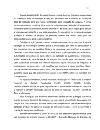 32


       Depois da elaboração do projeto (plano), o qual deve ser feito com a supervisão
do orientador antes de começar a pesquisa, ele deverá ser submetido ao comitê de
ética da instituição para aprovação e autorização para execução da pesquisa. A forma
de apresentação ao comitê de ética muda de instituíção para instituição. O pesquisador,
juntamente com seu orientador, deverá informar-se de quais são as regras para efetuar
a pesquisa na instituição a que está submetido. Os conselhos ou comitês de revisão
analisam e avaliam os projetos de pesquisa quanto aos riscos, tanto para os
pesquisados quanto para os pesquisadores.
       Este tipo de ação garante um compromisso ético para com a pesquisa. A correta
aplicação da metodologia científica prevê a preocupação por parte do pesquisador e
seu orientador com as questões éticas e de segurança que envolvem a pesquisa.
Questões como autorizações internas da instituição à qual a pesquisa está submetida;
autorizações para coletas de dados através da aplicação de questionários, entrevistas,
visitas; autorização para divulgação de imagem; autorização para usar animais, para
usar substâncias químicas que tenham restrições legais; utilização de máquinas e
equipamentos perigosos etc... , até questões que envolvem a fraude científica, plágio,
uso de trabalhos de terceiros como sendo seu, falsificação de assinaturas, de dados...,
questões essas que são extremamente graves e que NÃO podem ser toleradas em
uma pesquisa.
       Na legislação brasileira, vamos encontrar a Resolução n° 196 do CNS (Conselho
Nacional     de    Saúde);      Resoluções   251/97,     292/99,    303/00,    340/04,
-347/05, 404/08 e 421/09, as quais regulamentam o uso de seres humanos na pesquisa
e instituem o CONEP - Comissão Nacional de Ética em Pesquisa - e o CEP - Comitê de
Ética em Pesquisa.
       Toda a pesquisa que envolve o ser humano deverá ter uma avaliação cuidadosa
quanto ao risco e benefício da pesquisa, ou seja, qual é o beneficício da pesquisa em
relação aos pesquisados e, em nível médio, não são permitidas pesquisas onde sejam
aplicados produtos na pele ou a ingestão de alimentos, bebidas ... sem a supervisão e
orientação de cientista qualificado.
       Também encontramos a Lei n° 11794/2008 que estabelece procedimentos para
uso científico de animais, criando o CONCEA — Conselho Nacional de Controle de
 