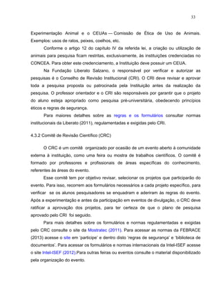 33


Experimentação Animal e o CEUAs — Comissão de Ética de Uso de Animais.
Exemplos: usos de ratos, peixes, coelhos, etc.
      Conforme o artigo 12 do capítulo IV da referida lei, a criação ou utilização de
animais para pesquisa ficam restritas, exclusivamente, às instituições credenciadas no
CONCEA. Para obter este credenciamento, a Instituição deve possuir um CEUA.
      Na Fundação Liberato Salzano, o responsável por verificar e autorizar as
pesquisas é o Conselho de Revisão Institucional (CRI). O CRI deve revisar e aprovar
toda a pesquisa proposta ou patrocinada pela Instituição antes da realização da
pesquisa. O professor orientador e o CRI são responsáveis por garantir que o projeto
do aluno esteja apropriado como pesquisa pré-universitária, obedecendo princípios
éticos e regras de segurança.
      Para maiores detalhes sobre as regras e os formulários consultar normas
institucionais da Liberato (2011), regulamentadas e exigidas pelo CRI.

4.3.2 Comitê de Revisão Científico (CRC)

      O CRC é um comitê organizado por ocasião de um evento aberto à comunidade
externa à instituição, como uma feira ou mostra de trabalhos científicos. O comitê é
formado por professores e profissionais de áreas específicas do conhecimento,
referentes às áreas do evento.
      Esse comitê tem por objetivo revisar, selecionar os projetos que participarão do
evento. Para isso, recorrem aos formulários necessários a cada projeto específico, para
verificar se os alunos pesquisadores se enquadram e aderiram às regras do evento.
Após a experimentação e antes da participação em eventos de divulgação, o CRC deve
ratificar a aprovação dos projetos, para ter certeza de que o plano de pesquisa
aprovado pelo CRI foi seguido.
      Para mais detalhes sobre os formulários e normas regulamentadas e exigidas
pelo CRC consulte o site da Mostratec (2011). Para acessar as normas da FEBRACE
(2013) acesse o site em ‘participe’ e dentro disto ‘regras de segurança’ e ‘biblioteca de
documentos’. Para acessar os formulários e normas internacionais da Intel-ISEF acesse
o site Intel-ISEF (2012).Para outras feiras ou eventos consulte o material disponibilizado
pela organização do evento.
 