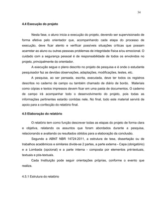 34


4.4 Execução do projeto


       Nesta fase, o aluno inicia a execução do projeto, devendo ser supervisionado de
forma efetiva pelo orientador que, acompanhando cada etapa do processo de
execução, deve ficar atento e verificar possíveis situações críticas que possam
acarretar ao aluno ou outras pessoas problemas de integridade física e/ou emocional. O
cuidado com a segurança pessoal é de responsabilidade de todos os envolvidos no
projeto, principalmente do orientador.
       A execução segue o plano descrito no projeto de pesquisa e é onde o estudante
pesquisador faz as devidas observações, adaptações, modificações, testes, etc.
       A pesquisa, ao ser pensada, escrita, executada, deve ter todos os registros
descritos no caderno de campo ou também chamado de diário de bordo. Materiais
como cópias e textos impressos devem ficar em uma pasta de documentos. O caderno
de campo irá acompanhar todo o desenvolvimento do projeto, pois todas as
informações pertinentes estarão contidas nele. No final, todo este material servirá de
apoio para a confecção do relatório final.

4.5 Elaboração do relatório

       O relatório tem como função descrever todas as etapas do projeto de forma clara
e objetiva, relatando os assuntos que foram abordados durante a pesquisa,
relacionando e avaliando os resultados obtidos para a elaboração da conclusão.
       Segundo a ABNT NBR 14724:2011, a estrutura de tese, dissertação ou de
trabalhos acadêmicos e similares divide-se 2 partes, a parte externa - Capa (obrigatório)
e a Lombada (opcional) e a parte interna - composta por elementos pré-textuais,
textuais e pós-textuais.
       Cada Instituição pode seguir orientações próprias, conforme o evento que
realiza.


4.5.1 Estrutura do relatório
 