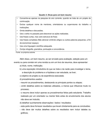37


                                Quadro 3. Dicas para um bom resumo
   •   Concentre-se apenas na pesquisa do ano corrente, quando se trata de um projeto de
       continuação.
   •   Exclua qualquer nome de mentores, orientadores ou supervisores do trabalho e
       instituições.
   •   Omita detalhes e discussões.
   •   Use o verbo no passado para descrever as ações realizadas.
   •   Use frases curtas, mas varie estrutura de frase.
   •   Use frases completas (Não abreviar omitindo artigos ou outras palavras pequenas, a fim
       de economizar espaço).
   •   Use uma linguagem científica adequada.
   •   Corrija ortografia, gramática, pontuação e concordância.
  Fonte: os próprios autores



       Além disso, um bom resumo, ao ser enviado para avaliação, seleção para um
evento ou para constar em uma revista ou em um livro de resumos, deve apresentar:
       a) título, nome, instituição;
       b) uma exposição introdutória do que se trata e da razão para investigar o tema,
          a descrição do problema e a hipótese a ser estudada, se tiver;
       c) objetivo do projeto ou da experiência executada;
       d) procedimentos usados:
       - resumir os procedimentos, destacando os principais pontos ou etapas;
       - omitir detalhes sobre os materiais utilizados, a menos que influencie muito no
        processo;
       - o resumo deve incluir apenas os procedimentos feitos pelo estudante. Trabalho
        realizado por um orientador ou mentor feito antes do envolvimento dos alunos
        não deve ser incluído;
       d) detalhar sucintamente observações / dados / resultados:
       - esta parte deve fornecer resultados que levam diretamente para as conclusões;
       - não deve dar muitos detalhes sobre os resultados nem incluir tabelas ou
        gráficos;
 