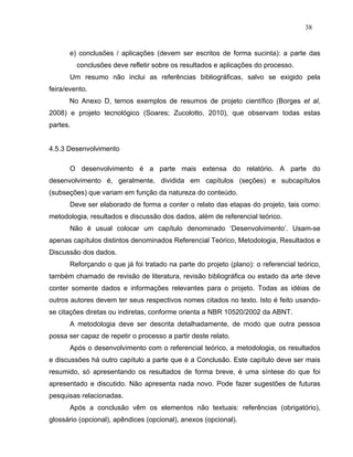 38


       e) conclusões / aplicações (devem ser escritos de forma sucinta): a parte das
          conclusões deve refletir sobre os resultados e aplicações do processo.
       Um resumo não inclui as referências bibliográficas, salvo se exigido pela
feira/evento.
      No Anexo D, temos exemplos de resumos de projeto científico (Borges et al,
2008) e projeto tecnológico (Soares; Zucolotto, 2010), que observam todas estas
partes.


4.5.3 Desenvolvimento

       O desenvolvimento é a parte mais extensa do relatório. A parte do
desenvolvimento é, geralmente, dividida em capítulos (seções) e subcapítulos
(subseções) que variam em função da natureza do conteúdo.
       Deve ser elaborado de forma a conter o relato das etapas do projeto, tais como:
metodologia, resultados e discussão dos dados, além de referencial teórico.
       Não é usual colocar um capítulo denominado ‘Desenvolvimento’. Usam-se
apenas capítulos distintos denominados Referencial Teórico, Metodologia, Resultados e
Discussão dos dados.
       Reforçando o que já foi tratado na parte do projeto (plano): o referencial teórico,
também chamado de revisão de literatura, revisão bibliográfica ou estado da arte deve
conter somente dados e informações relevantes para o projeto. Todas as idéias de
outros autores devem ter seus respectivos nomes citados no texto. Isto é feito usando-
se citações diretas ou indiretas, conforme orienta a NBR 10520/2002 da ABNT.
       A metodologia deve ser descrita detalhadamente, de modo que outra pessoa
possa ser capaz de repetir o processo a partir deste relato.
       Após o desenvolvimento com o referencial teórico, a metodologia, os resultados
e discussões há outro capítulo a parte que é a Conclusão. Este capítulo deve ser mais
resumido, só apresentando os resultados de forma breve, é uma síntese do que foi
apresentado e discutido. Não apresenta nada novo. Pode fazer sugestões de futuras
pesquisas relacionadas.
       Após a conclusão vêm os elementos não textuais: referências (obrigatório),
glossário (opcional), apêndices (opcional), anexos (opcional).
 