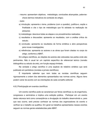 40


      - resumo: apresentam objetivos, metodologia, conclusões alcançadas, palavras-
           chave (termos indicativos do conteúdo do artigo);
      - texto:
      a) introdução: apresenta o tema, problema (com a questão), justifica-o, expõe a
           finalidade e cita o tipo de metodologia que foi adotada na realização da
           pesquisa;
      b) metodologia: descreve todas as etapas e os procedimentos realizados;
      c) resultados e discussões: apresenta os resultados, com a análise crítica do
           estudo;
      d) conclusão: apresenta os resultados de forma sintética e abre perspectivas
           para novas investigações;
      e) referências: apresenta os autores e as obras que foram citadas no corpo do
           artigo, conforme a ABNT.
      Em artigos científicos, as citações de autores são colocadas nas partes onde são
pertinentes. Não é usual ter um capítulo específico de referencial teórico (revisão
bibliográfica ou estudo da arte), em função espaço limitado.
      Na verdade o artigo científico é uma espécie de relatório sintético que será
publicado em periódicos (revistas e jornais científicos).
      É importante salientar que nem todas as revistas científicas seguem
rigorosamente a ordem dos elementos apresentados nas normas acima. Alguns itens
podem variar de acordo com as orientações de cada conselho editorial.


4.6.2 Participação em eventos científicos

      Um evento científico pode se caracterizar por feiras científicas ou de engenharia,
congressos e seminários e implica uma exibição pública. Participar em um evento
desta natureza terá como conseqüência a divulgação do trabalho desenvolvido e, para
que isso ocorra, será preciso conhecer as normas dos organizadores do evento e
verificar se o trabalho se qualifica. Em geral os trabalhos apresentados nesses eventos
seguem as normas gerais estabelecidas pela ABNT.
 