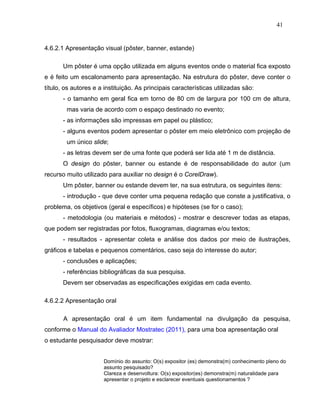 41


4.6.2.1 Apresentação visual (pôster, banner, estande)

       Um pôster é uma opção utilizada em alguns eventos onde o material fica exposto
e é feito um escalonamento para apresentação. Na estrutura do pôster, deve conter o
título, os autores e a instituição. As principais características utilizadas são:
       - o tamanho em geral fica em torno de 80 cm de largura por 100 cm de altura,
        mas varia de acordo com o espaço destinado no evento;
       - as informações são impressas em papel ou plástico;
       - alguns eventos podem apresentar o pôster em meio eletrônico com projeção de
        um único slide;
       - as letras devem ser de uma fonte que poderá ser lida até 1 m de distância.
       O design do pôster, banner ou estande é de responsabilidade do autor (um
recurso muito utilizado para auxiliar no design é o CorelDraw).
       Um pôster, banner ou estande devem ter, na sua estrutura, os seguintes itens:
       - introdução - que deve conter uma pequena redação que conste a justificativa, o
problema, os objetivos (geral e específicos) e hipóteses (se for o caso);
       - metodologia (ou materiais e métodos) - mostrar e descrever todas as etapas,
que podem ser registradas por fotos, fluxogramas, diagramas e/ou textos;
       - resultados - apresentar coleta e análise dos dados por meio de ilustrações,
gráficos e tabelas e pequenos comentários, caso seja do interesse do autor;
       - conclusões e aplicações;
       - referências bibliográficas da sua pesquisa.
       Devem ser observadas as especificações exigidas em cada evento.

4.6.2.2 Apresentação oral

       A apresentação oral é um item fundamental na divulgação da pesquisa,
conforme o Manual do Avaliador Mostratec (2011), para uma boa apresentação oral
o estudante pesquisador deve mostrar:


                      Domínio do assunto: O(s) expositor (es) demonstra(m) conhecimento pleno do
                      assunto pesquisado?
                      Clareza e desenvoltura: O(s) expositor(es) demonstra(m) naturalidade para
                      apresentar o projeto e esclarecer eventuais questionamentos ?
 