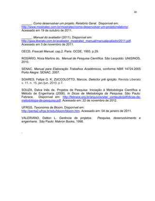 46


______. Como desenvolver um projeto. Relatório Geral. Disponível em:
http://www.mostratec.com.br/mostratec/como-desenvolver-um-projeto/relatorio/.
Acessado em 19 de outubro de 2011.

______. Manual do avaliador (2011). Disponível em:
http://gaia.liberato.com.br/avaliador_mostratec_manual/manualavaliador2011.pdf.
Acessado em 3 de novembro de 2011.

OECD. Frascati Manual. cap.2. Paris: OCDE, 1993. p.29.

ROSÁRIO, Nísia Martins do. Manual de Pesquisa Científica. São Leopoldo: UNISINOS,
2010.

SENAC. Manual para Elaboração Trabalhos Acadêmicos, conforme NBR 14724:2005
Porto Alegre: SENAC, 2007.

SOARES, Felipe G. K; ZUCCOLOTTO, Marcos. Detector pré ignição. Revista Liberato
v. 11, n. 15, jan./jun. 2010. p 7.

SOUZA, Dalva Inês de. Projetos de Pesquisa: Iniciação à Metodologia Científica e
Método de Engenharia (2008). In Dicas de Metodologia da Pesquisa. São Paulo:
Febrace.   Disponível em: http://febrace.org.br/arquivos/site/_conteudo/pdf/dicas-de-
metodologia-de-pesquisa.pdf. Acessado em: 22 de novembro de 2012.

UFRGS. Taxonomia de Bloom. Disponível em:
http://penta2.ufrgs.br/edu/bloom/bloom.htm. Acessado em: 04 de janeiro de 2011.

VALERIANO, Dalton L. Gerência de projetos.            Pesquisa, desenvolvimento e
engenharia. São Paulo: Makron Books, 1998.


.
 