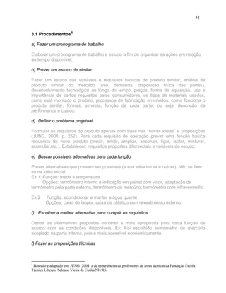 51


3.1 Procedimentos 5

a) Fazer um cronograma de trabalho

Elaborar um cronograma de trabalho e estudo a fim de organizar as ações em relação
ao tempo disponível;

b) Prever um estudo de similar

Fazer um estudo das variáveis e requisitos básicos de produto similar, análise de
produto similar do mercado (uso, demanda, disposição física das partes),
desenvolvimento tecnológico ao longo do tempo, preços, forma de aquisição, uso e
importância de certos requisitos pelos consumidores, os tipos de materiais usados,
como está montado o produto, processos de fabricação envolvidos, como funciona o
produto similar, formas, simetria, função de cada parte, ou seja, descrição da
performance e custos.

d) Definir o problema projetual

Formular os requisitos do produto apenas com base nas “novas idéias” e proposições
(JUNG, 2004, p. 252). Para cada requisito de operação prever uma função básica
requerida do novo produto (medir, emitir, ampliar, absorver, ligar, isolar, misturar,
acumular,etc.). Estabelecer: requisitos propostos diferenciais e variáveis de estudo;

e) Buscar possíveis alternativas para cada função

Prever alternativas que possam ser possíveis (a sua idéia inicial e outras). Não se fixar
só na idéia inicial.
Ex 1: Função: medir a temperatura
      Opções: termômetro interno e indicação em painel com visor, adaptação de
termômetro pela parte externa, termômetro de mercúrio, termômetro com infravermelho.

Ex 2     Função: acondicionar e manter a água quente
         Opções: caixa de isopor, caixa de plástico com revestimento externo.

f) Escolher a melhor alternativa para cumprir os requisitos

Dentre as alternativas propostas escolher a mais apropriada para cada função de
acordo com as condições disponíveis. Ex: Foi escolhido termômetro de mercúrio
acoplado na parte interna, pois é mais acessível economicamente.

f) Fazer as proposições técnicas



5
 Baseado e adaptado em JUNG (2004) e de experiências de professores de áreas técnicas da Fundação Escola
Técnica Liberato Salzano Vieira da Cunha/NH/RS.
 
