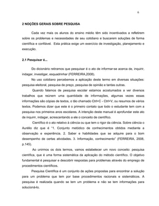 6


2 NOÇÕES GERAIS SOBRE PESQUISA

       Cada vez mais os alunos do ensino médio têm sido incentivados a refletirem
sobre os problemas e necessidades de seu cotidiano e buscarem soluções de forma
científica e confiável. Esta prática exige um exercício de investigação, planejamento e
execução.


2.1 Pesquisar é...

       Do dicionário retiramos que pesquisar é o ato de informar-se acerca de, inquirir,
indagar, investigar, esquadrinhar (FERREIRA,2008).
       No uso cotidiano percebemos a aplicação deste termo em diversas situações:
pesquisa eleitoral, pesquisa de preço, pesquisa de opinião e tantas outras.
          Quando falamos de pesquisa escolar estamos acostumados a ver diversos
trabalhos que reúnem uma quantidade de informações, algumas vezes essas
informações são cópias de textos, o tão chamado Ctrl+C - Ctrl+V, ou resumos de vários
textos. Podemos dizer que este é o primeiro contato que todo o estudante tem com a
pesquisa nos primeiros anos escolares. A intenção deste manual é aprofundar este ato
de inquirir, indagar, acrescentando a ele o conceito de científico.
          Científico é o ato relativo à ciência ou que tem o rigor da ciência. Sobre ciência o
Aurélio diz que é “1. Conjunto metódico de conhecimentos obtidos mediante a
observação e experiência. 2. Saber e habilidades que se adquire para o bom
desempenho de certas atividades. 3. Informação, conhecimento” (FERREIRA, 2008,
p.145).
          Ao unirmos os dois termos, vamos estabelecer um novo conceito: pesquisa
científica, que é uma forma sistemática da aplicação do método científico. O objetivo
fundamental é pesquisar e descobrir respostas para problemas através do emprego de
procedimentos científicos.
       Pesquisa Científica é um conjunto de ações propostas para encontrar a solução
para um problema que tem por base procedimentos racionais e sistemáticos. A
pesquisa é realizada quando se tem um problema e não se tem informações para
solucioná-lo.
 