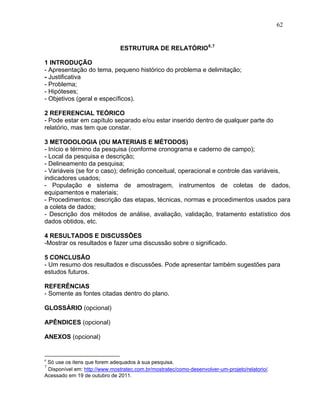 62


                               ESTRUTURA DE RELATÓRIO 6,7

1 INTRODUÇÃO
- Apresentação do tema, pequeno histórico do problema e delimitação;
- Justificativa
- Problema;
- Hipóteses;
- Objetivos (geral e específicos).

2 REFERENCIAL TEÓRICO
- Pode estar em capítulo separado e/ou estar inserido dentro de qualquer parte do
relatório, mas tem que constar.

3 METODOLOGIA (OU MATERIAIS E MÉTODOS)
- Início e término da pesquisa (conforme cronograma e caderno de campo);
- Local da pesquisa e descrição;
- Delineamento da pesquisa;
- Variáveis (se for o caso); definição conceitual, operacional e controle das variáveis,
indicadores usados;
- População e sistema de amostragem, instrumentos de coletas de dados,
equipamentos e materiais;
- Procedimentos: descrição das etapas, técnicas, normas e procedimentos usados para
a coleta de dados;
- Descrição dos métodos de análise, avaliação, validação, tratamento estatístico dos
dados obtidos, etc.

4 RESULTADOS E DISCUSSÕES
-Mostrar os resultados e fazer uma discussão sobre o significado.

5 CONCLUSÃO
- Um resumo dos resultados e discussões. Pode apresentar também sugestões para
estudos futuros.

REFERÊNCIAS
- Somente as fontes citadas dentro do plano.

GLOSSÁRIO (opcional)

APÊNDICES (opcional)

ANEXOS (opcional)


6
 Só use os itens que forem adequados à sua pesquisa.
7
 Disponível em: http://www.mostratec.com.br/mostratec/como-desenvolver-um-projeto/relatorio/.
Acessado em 19 de outubro de 2011.
 