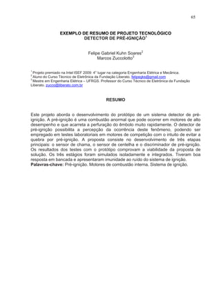 65


                 EXEMPLO DE RESUMO DE PROJETO TECNOLÓGICO
                          DETECTOR DE PRÉ-IGNIÇÃO1


                                 Felipe Gabriel Kuhn Soares2
                                      Marcos Zuccolotto3

1
  Projeto premiado na Intel ISEF 2009: 4° lugar na categoria Engenharia Elétrica e Mecânica.
2
  Aluno do Curso Técnico de Eletrônica da Fundação Liberato. felipegks@gmail.com
3
  Mestre em Engenharia Elétrica – UFRGS. Professor do Curso Técnico de Eletrônica da Fundação
Liberato. zucco@liberato.com.br



                                            RESUMO


Este projeto aborda o desenvolvimento do protótipo de um sistema detector de pré-
ignição. A pré-ignição é uma combustão anormal que pode ocorrer em motores de alto
desempenho e que acarreta a perfuração do êmbolo muito rapidamente. O detector de
pré-ignição possibilita a percepção da ocorrência deste fenômeno, podendo ser
empregado em testes laboratoriais em motores de competição com o intuito de evitar a
quebra por pré-ignição. A proposta consiste no desenvolvimento de três etapas
principais: o sensor de chama, o sensor de centelha e o discriminador de pré-ignição.
Os resultados dos testes com o protótipo comprovam a viabilidade da proposta de
solução. Os três estágios foram simulados isoladamente e integrados. Tiveram boa
resposta em bancada e apresentaram imunidade ao ruído do sistema de ignição.
Palavras-chave: Pré-ignição. Motores de combustão interna. Sistema de ignição.
 
