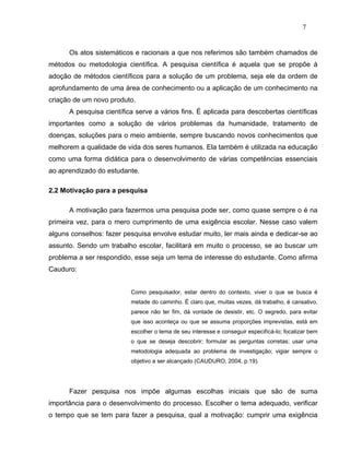 7


      Os atos sistemáticos e racionais a que nos referimos são também chamados de
métodos ou metodologia científica. A pesquisa científica é aquela que se propõe à
adoção de métodos científicos para a solução de um problema, seja ele da ordem de
aprofundamento de uma área de conhecimento ou a aplicação de um conhecimento na
criação de um novo produto.
      A pesquisa científica serve a vários fins. É aplicada para descobertas científicas
importantes como a solução de vários problemas da humanidade, tratamento de
doenças, soluções para o meio ambiente, sempre buscando novos conhecimentos que
melhorem a qualidade de vida dos seres humanos. Ela também é utilizada na educação
como uma forma didática para o desenvolvimento de várias competências essenciais
ao aprendizado do estudante.

2.2 Motivação para a pesquisa

      A motivação para fazermos uma pesquisa pode ser, como quase sempre o é na
primeira vez, para o mero cumprimento de uma exigência escolar. Nesse caso valem
alguns conselhos: fazer pesquisa envolve estudar muito, ler mais ainda e dedicar-se ao
assunto. Sendo um trabalho escolar, facilitará em muito o processo, se ao buscar um
problema a ser respondido, esse seja um tema de interesse do estudante. Como afirma
Cauduro:


                          Como pesquisador, estar dentro do contexto, viver o que se busca é
                          metade do caminho. É claro que, muitas vezes, dá trabalho, é cansativo,
                          parece não ter fim, dá vontade de desistir, etc. O segredo, para evitar
                          que isso aconteça ou que se assuma proporções imprevistas, está em
                          escolher o tema de seu interesse e conseguir especifícá-lo; focalizar bem
                          o que se deseja descobrir; formular as perguntas corretas; usar uma
                          metodologia adequada ao problema de investigação; vigiar sempre o
                          objetivo a ser alcançado (CAUDURO, 2004, p.19).




      Fazer pesquisa nos impõe algumas escolhas iniciais que são de suma
importância para o desenvolvimento do processo. Escolher o tema adequado, verificar
o tempo que se tem para fazer a pesquisa, qual a motivação: cumprir uma exigência
 