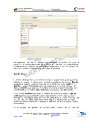 Allí podremos colocarle el nombre que deseemos al archivo, así como la
ubicación del mismo dentro del disco duro o en cualquier otro dispositivo de
almacenamiento. Podemos de igual manera seleccionar el tipo de formato de
nuestro documento, si hacemos clic en el menú desplegable.


Guardar Como...


Si estamos trabajando un documento nombrado previamente, pero queremos
editarlo sin perder el documento original, necesitamos la opción Guardar
como. Para acceder a ésta se hace clic en la opción de menú Archivo -->
Guardar como... Automáticamente se desplegará la misma ventana de
diálogo Guardar que apareció al nombrar el archivo originalmente. Esto nos
permite cambiar el nombre, el tipo de formato y la ubicación del documento.

En el campo Nombre colocamos el nombre del archivo, el campo Tipo de
archivo permite guardar el archivo como tipo Open Document (.ods) que es el
formato de los documentos de Calc en LibreOffice, o como archivos .ost,
.sxc, .dif, .dbf, .xls, html, .fods, entre otros, según lo necesitemos. De igual
manera podemos determinar la carpeta o directorio en el cual estará ubicado
el documento.

En la imagen de ejemplo, el archivo                               estará ubicado            en la dirección


                  Av. Andrés Bello, Torre BFC, Piso 16, Municipio Libertador, Caracas – Venezuela
                                     Master: (+58 212) 597.45.90 – www.cnti.gob.ve
Volver a índice                                                      13
 