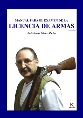 MANUAL PARA EL EXAMEN DE LA
LICENCIA DE ARMAS
2ª edición
José Manuel Bélmez Macías
KKAALLIIUUMM
 