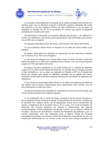 La corredera será taladrada en la parte de la cubeta receptora del cartucho en
sentido axial, con un diámetro superior al diámetro máximo admisible del culote
del cartucho y de una longitud mínima de diez milímetros o, en su caso, se
realizará un fresado de 45º en la corredera de manera que afecte al diámetro
completo de la cabeza del cierre.
Se eliminarán el extractor y el extremo saliente del percutor, y se rellenará el
orificio con soldadura. Una de las guías del armazón será eliminada por lo menos
en un 50% de su longitud.
El cargador será desprovisto de la teja y del resorte y los labios eliminados.
d) Los revólveres deben tener un fresado en el cañón de forma similar a las
pistolas.
El tambor debe tener las paredes de separación de las recámaras cortadas
por lo menos en un 75% de su longitud.
e) Las armas de bloqueo por inercia deben tener el cañón fresado a partir del
plano de culata en un 30% de su longitud como mínimo, con una anchura igual o
superior al 75% del calibre del arma.
El bloque de cierre taladrado en su parte frontal con un taladro de diámetro
superior en un 20% al del culote del cartucho, en sentido axial y longitud superior
a diez milímetros o, en su caso, se realizará un fresado a 45º en el bloque del
cierre de manera que afecte al diámetro completo de la cabeza del cierre.
También se eliminará el extremo saliente del percutor y el orificio se rellenará con
soldadura.
f) Las armas de avancarga deben llevar en el cañón tres taladros de diámetro
del calibre como mínimo, distanciados cinco centímetros entre centros, uno de
ellos afectando al culatín de cierre.
Queda terminantemente prohibida la inutilización de armas de avancarga que
formen parte del patrimonio histórico español.
2. La inutilización de un arma de fuego, excepto la de las armas de guerra o
las de dotación de las Fuerzas Armadas, Cuerpo Nacional de Policía y Cuerpo de
la Guardia Civil, deberá contar con la aprobación previa de la Intervención de
Armas y Explosivos de la Guardia Civil o, en su caso, con la de la División de
Personal del Cuerpo Nacional de Policía o Intervención del Ejército
correspondiente. Dicha inutilización se llevará a cabo por un Banco Oficial de
Pruebas, Servicios de Armamento, Centros del Ministerio de Defensa o por un
armero autorizado. Una vez efectuada ésta, el Banco Oficial de Pruebas
procederá a punzonar en el arma el cuño de inutilización, consistente en una «I»
mayúscula enmarcada en un círculo, junto con el cuño propio indicativo del

Manual de iniciación y adaptación al tiro deportivo
Real Federación Española de Tiro Olímpico
01 / 08 / 2011

97

 