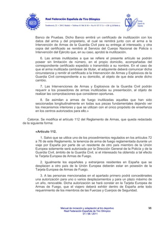 Banco de Pruebas. Dicho Banco emitirá un certificado de inutilización con los
datos del arma y del propietario, el cual se remitirá junto con el arma a la
Intervención de Armas de la Guardia Civil para su entrega al interesado, y otra
copia del certificado se remitirá al Servicio del Cuerpo Nacional de Policía o
Intervención del Ejército que, en su caso, aprobó la inutilización.
6. Las armas inutilizadas a que se refiere el presente artículo se podrán
poseer sin limitación de número, en el propio domicilio, acompañadas del
correspondiente certificado expedido o transmitido a su nombre. En el caso de
que el arma inutilizada cambiase de titular, el adquirente deberá comunicar dicha
circunstancia y remitir el certificado a la Intervención de Armas y Explosivos de la
Guardia Civil correspondiente a su domicilio, al objeto de que ésta anote dicho
cambio.
7. Las Intervenciones de Armas y Explosivos de la Guardia Civil podrán
requerir a los poseedores de armas inutilizadas su presentación, al objeto de
realizar las comprobaciones que consideren oportunas.
8. Se asimilan a armas de fuego inutilizadas aquellas que han sido
seccionadas longitudinalmente en todas sus piezas fundamentales dejando ver
los mecanismos interiores y que se utilizan con el único propósito de enseñanza
en los centros autorizados para ello.»
Catorce. Se modifica el artículo 112 del Reglamento de Armas, que queda redactado
de la siguiente forma:
«Artículo 112.
1. Salvo que se utilice uno de los procedimientos regulados en los artículos 72
a 76 de este Reglamento, la tenencia de arma de fuego reglamentada durante un
viaje por España por parte de un residente de otro país miembro de la Unión
Europea solamente será autorizada por la Dirección General de la Policía y de la
Guardia Civil, ámbito de la Guardia Civil, si el interesado ha obtenido a tal efecto
la Tarjeta Europea de Armas de Fuego.
2. Igualmente los españoles y extranjeros residentes en España que se
desplacen a otro país de la Unión Europea deberán estar en posesión de la
Tarjeta Europea de Armas de Fuego.
3. A las personas mencionadas en el apartado primero podrá concedérseles
una autorización para uno o varios desplazamientos y para un plazo máximo de
un año, renovable. Dicha autorización se hará constar en la Tarjeta Europea de
Armas de Fuego, que el viajero deberá exhibir dentro de España ante todo
requerimiento de los miembros de las Fuerzas y Cuerpos de Seguridad.

Manual de iniciación y adaptación al tiro deportivo
Real Federación Española de Tiro Olímpico
01 / 08 / 2011

98

 