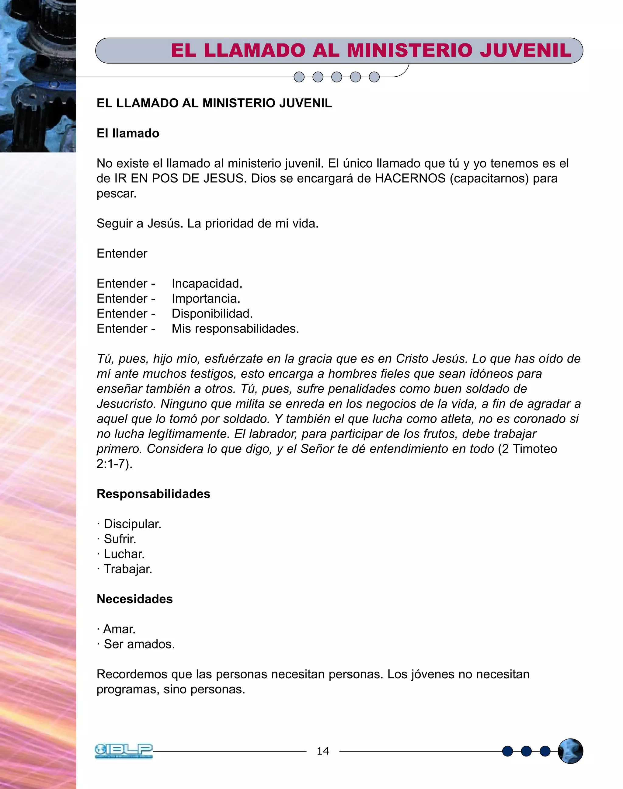 14
EL LLAMADO AL MINISTERIO JUVENIL
El llamado
No existe el llamado al ministerio juvenil. El único llamado que tú y yo tenemos es el
de IR EN POS DE JESUS. Dios se encargará de HACERNOS (capacitarnos) para
pescar.
Seguir a Jesús. La prioridad de mi vida.
Entender
Entender - Incapacidad.
Entender - Importancia.
Entender - Disponibilidad.
Entender - Mis responsabilidades.
Tú, pues, hijo mío, esfuérzate en la gracia que es en Cristo Jesús. Lo que has oído de
mí ante muchos testigos, esto encarga a hombres fieles que sean idóneos para
enseñar también a otros. Tú, pues, sufre penalidades como buen soldado de
Jesucristo. Ninguno que milita se enreda en los negocios de la vida, a fin de agradar a
aquel que lo tomó por soldado. Y también el que lucha como atleta, no es coronado si
no lucha legítimamente. El labrador, para participar de los frutos, debe trabajar
primero. Considera lo que digo, y el Señor te dé entendimiento en todo (2 Timoteo
2:1-7).
Responsabilidades
· Discipular.
· Sufrir.
· Luchar.
· Trabajar.
Necesidades
· Amar.
· Ser amados.
Recordemos que las personas necesitan personas. Los jóvenes no necesitan
programas, sino personas.
EL LLAMADO AL MINISTERIO JUVENIL
 